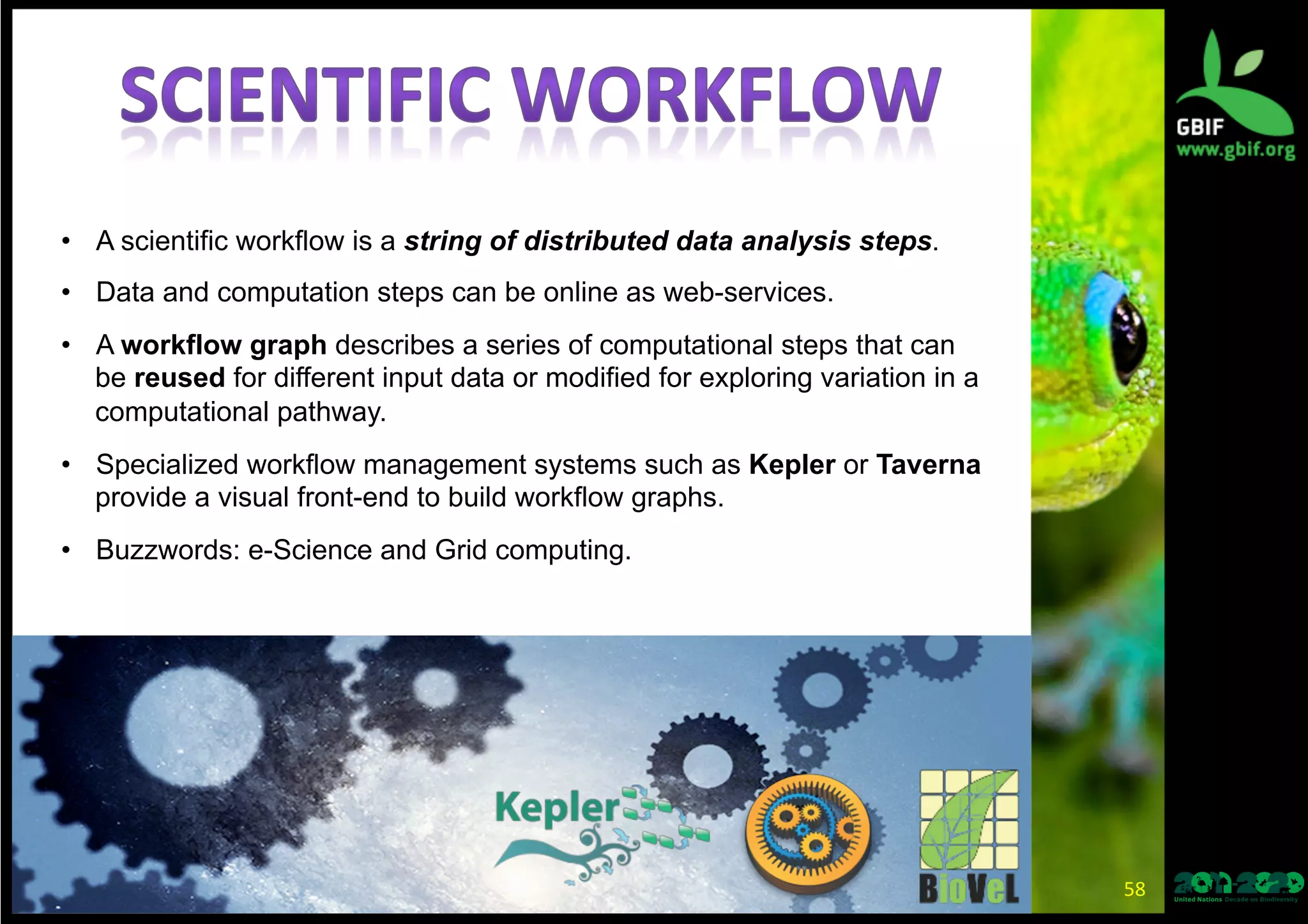 58	
  
•  A scientific workflow is a string of distributed data analysis steps.
•  Data and computation steps can be online as web-services.
•  A workflow graph describes a series of computational steps that can
be reused for different input data or modified for exploring variation in a
computational pathway.
•  Specialized workflow management systems such as Kepler or Taverna
provide a visual front-end to build workflow graphs.
•  Buzzwords: e-Science and Grid computing.
 