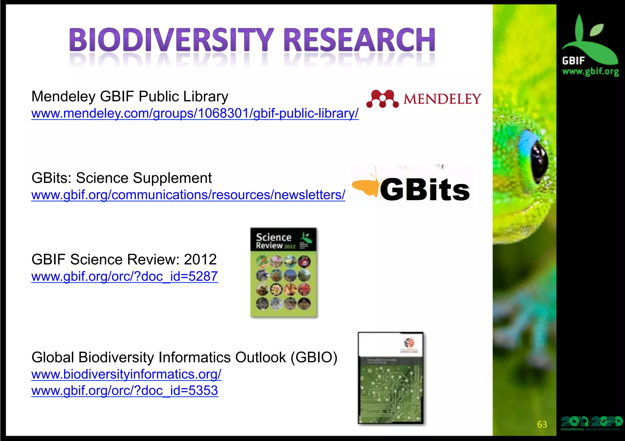 63	
  
Mendeley GBIF Public Library
www.mendeley.com/groups/1068301/gbif-public-library/
GBits: Science Supplement
www.gbif.org/communications/resources/newsletters/
GBIF Science Review: 2012
www.gbif.org/orc/?doc_id=5287
Global Biodiversity Informatics Outlook (GBIO)
www.biodiversityinformatics.org/
www.gbif.org/orc/?doc_id=5353
 