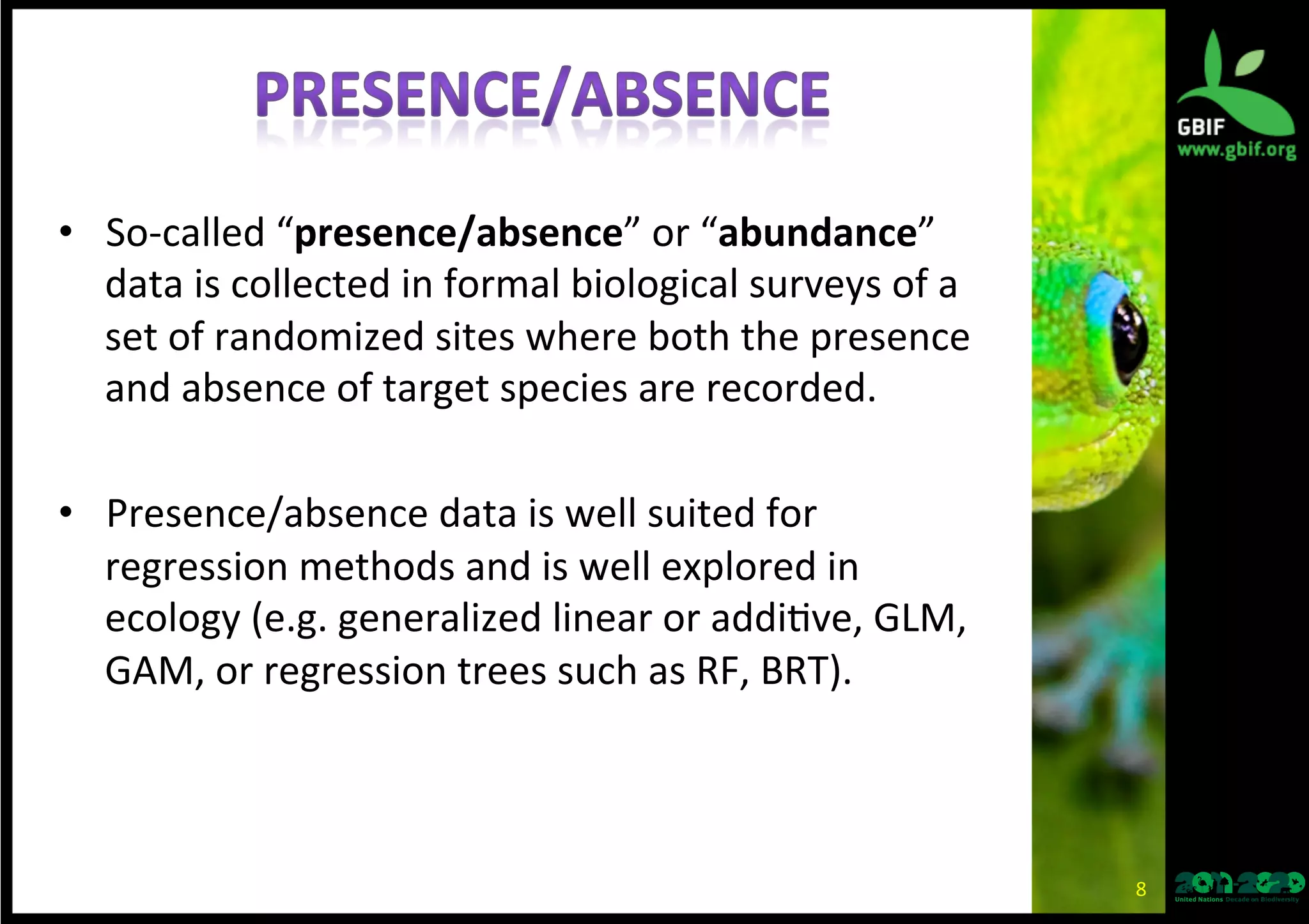 •  So-­‐called	
  “presence/absence”	
  or	
  “abundance”	
  
data	
  is	
  collected	
  in	
  formal	
  biological	
  surveys	
  of	
  a	
  
set	
  of	
  randomized	
  sites	
  where	
  both	
  the	
  presence	
  
and	
  absence	
  of	
  target	
  species	
  are	
  recorded.	
  
•  Presence/absence	
  data	
  is	
  well	
  suited	
  for	
  
regression	
  methods	
  and	
  is	
  well	
  explored	
  in	
  
ecology	
  (e.g.	
  generalized	
  linear	
  or	
  addi*ve,	
  GLM,	
  
GAM,	
  or	
  regression	
  trees	
  such	
  as	
  RF,	
  BRT).	
  
8	
  
 