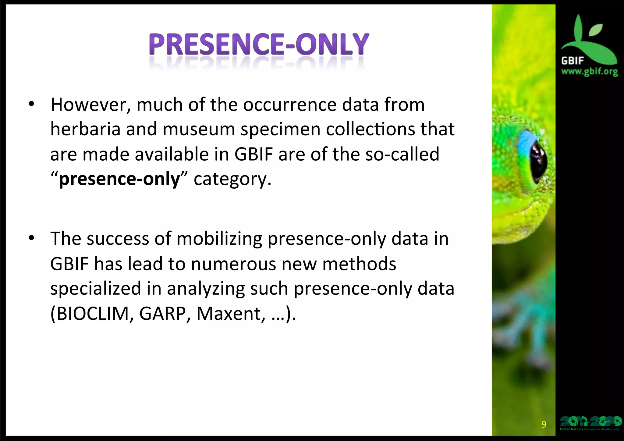 •  However,	
  much	
  of	
  the	
  occurrence	
  data	
  from	
  
herbaria	
  and	
  museum	
  specimen	
  collec*ons	
  that	
  
are	
  made	
  available	
  in	
  GBIF	
  are	
  of	
  the	
  so-­‐called	
  
“presence-­‐only”	
  category.	
  
•  The	
  success	
  of	
  mobilizing	
  presence-­‐only	
  data	
  in	
  
GBIF	
  has	
  lead	
  to	
  numerous	
  new	
  methods	
  
specialized	
  in	
  analyzing	
  such	
  presence-­‐only	
  data	
  
(BIOCLIM,	
  GARP,	
  Maxent,	
  …).	
  
9	
  
 