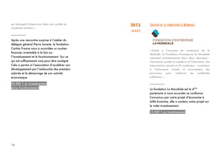 10
qui émergent chaque jour dans une société en
constante mutation ».
_________
Après une rencontre surprise à l’atelier du
délégué général Pierre Levené, la fondation
Caritas France nous a accordée un soutien
financier orientable à la fois sur
l’investissement et le fonctionnement. Sur ce
qui est suffisamment rare pour être souligné.
Cela a permis à l’association d’accélérer son
développement par l’embauche des premiers
salariés et le démarrage de son activité
économique.
30 000 € en investissement
et/ou fonctionnement
2013
MARS
SOUTIEN DE LA FONDATION LA MONDIALE
« Créée à l’occasion du centenaire de la
Mutuelle, la Fondation d’entreprise La Mondiale
intervient prioritairement dans deux domaines :
l’économie sociale et solidaire et l’éducation. Ses
interventions suivent un fil conducteur : contribuer
à l’autonomie sociale et économique des
personnes pour renforcer les solidarités
collectives. »
_________
La fondation La Mondiale est le 4ème
partenaire à nous accorder sa confiance.
Convaincu par notre projet d’économie à
taille humaine, elle a soutenu notre projet sur
le volet investissement.
15 000 € en investissement
 
