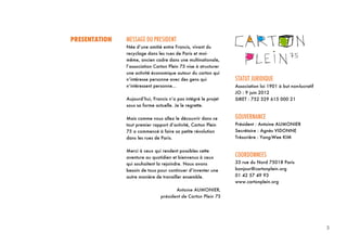 3
3	
  
PRESENTATION MESSAGE DU PRESIDENT
Née d’une amitié entre Francis, vivant du
recyclage dans les rues de Paris et moi-
même, ancien cadre dans une multinationale,
l’association Carton Plein 75 vise à structurer
une activité économique autour du carton qui
n’intéresse personne avec des gens qui
n’intéressent personne...
Aujourd’hui, Francis n’a pas intégré le projet
sous sa forme actuelle. Je le regrette.
Mais comme vous allez le découvrir dans ce
tout premier rapport d’activité, Carton Plein
75 a commencé à faire sa petite révolution
dans les rues de Paris.
Merci à ceux qui rendent possibles cette
aventure au quotidien et bienvenus à ceux
qui souhaitent la rejoindre. Nous avons
besoin de tous pour continuer d’inventer une
autre manière de travailler ensemble.
Antoine AUMONIER,
président de Carton Plein 75
STATUT JURIDIQUE
Association loi 1901 à but non-lucratif
JO : 9 juin 2012
SIRET : 752 329 615 000 21
GOUVERNANCE
Président : Antoine AUMONIER
Secrétaire : Agnès VIDONNE
Trésorière : Yang-Wee KIM
COORDONNEES
33 rue du Nord 75018 Paris
bonjour@cartonplein.org
01 42 57 49 93
www.cartonplein.org
 