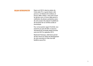 5
5	
  
BILAN RETROSPECTIF Depuis avril 2012, date de création de
Carton plein 75, un grand chemin a été
parcouru. Si il demeure de nombreux et
heureux défis à relever, notre action durant
les derniers mois a d’ores et déjà permis la
mobilisation de plusieurs partenaires autour
de notre projet et de préparer la plateforme
de lancement de nos activités sociales et
économiques.
Pour ce tout premier rapport d’activité, nous
proposons en guise de bilan un parcours
rétrospectif des principales étapes franchies
entre avril 2012 et septembre 2013.
Résolument historique, cette lecture permet
de bien mesurer le rythme de développement
de notre association et l’élan dont elle
bénéficie aujourd’hui.
 