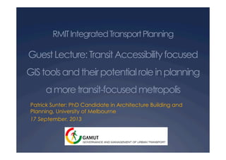 RMITIntegratedTransportPlanning
GuestLecture:TransitAccessibilityfocused
GIStoolsandtheirpotentialroleinplanning
amoretransit-focusedmetropolis
Patrick Sunter: PhD Candidate in Architecture Building and
Planning, University of Melbourne
17 September, 2013
 