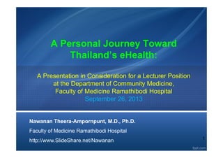 1
A Personal Journey Toward
Thailand’s eHealth:
A Presentation in Consideration for a Lecturer Position
at the Department of Community Medicine,
Faculty of Medicine Ramathibodi Hospital
September 26, 2013
Nawanan Theera-Ampornpunt, M.D., Ph.D.
Faculty of Medicine Ramathibodi Hospital
http://www.SlideShare.net/Nawanan
 