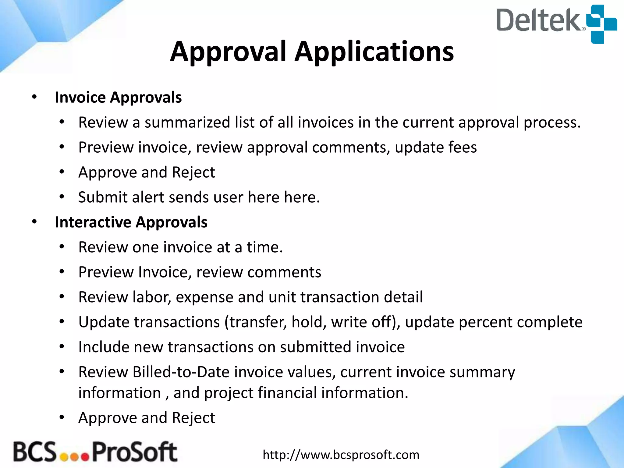 http://www.bcsprosoft.com
Approval Applications
• Invoice Approvals
• Review a summarized list of all invoices in the current approval process.
• Preview invoice, review approval comments, update fees
• Approve and Reject
• Submit alert sends user here here.
• Interactive Approvals
• Review one invoice at a time.
• Preview Invoice, review comments
• Review labor, expense and unit transaction detail
• Update transactions (transfer, hold, write off), update percent complete
• Include new transactions on submitted invoice
• Review Billed-to-Date invoice values, current invoice summary
information , and project financial information.
• Approve and Reject
 