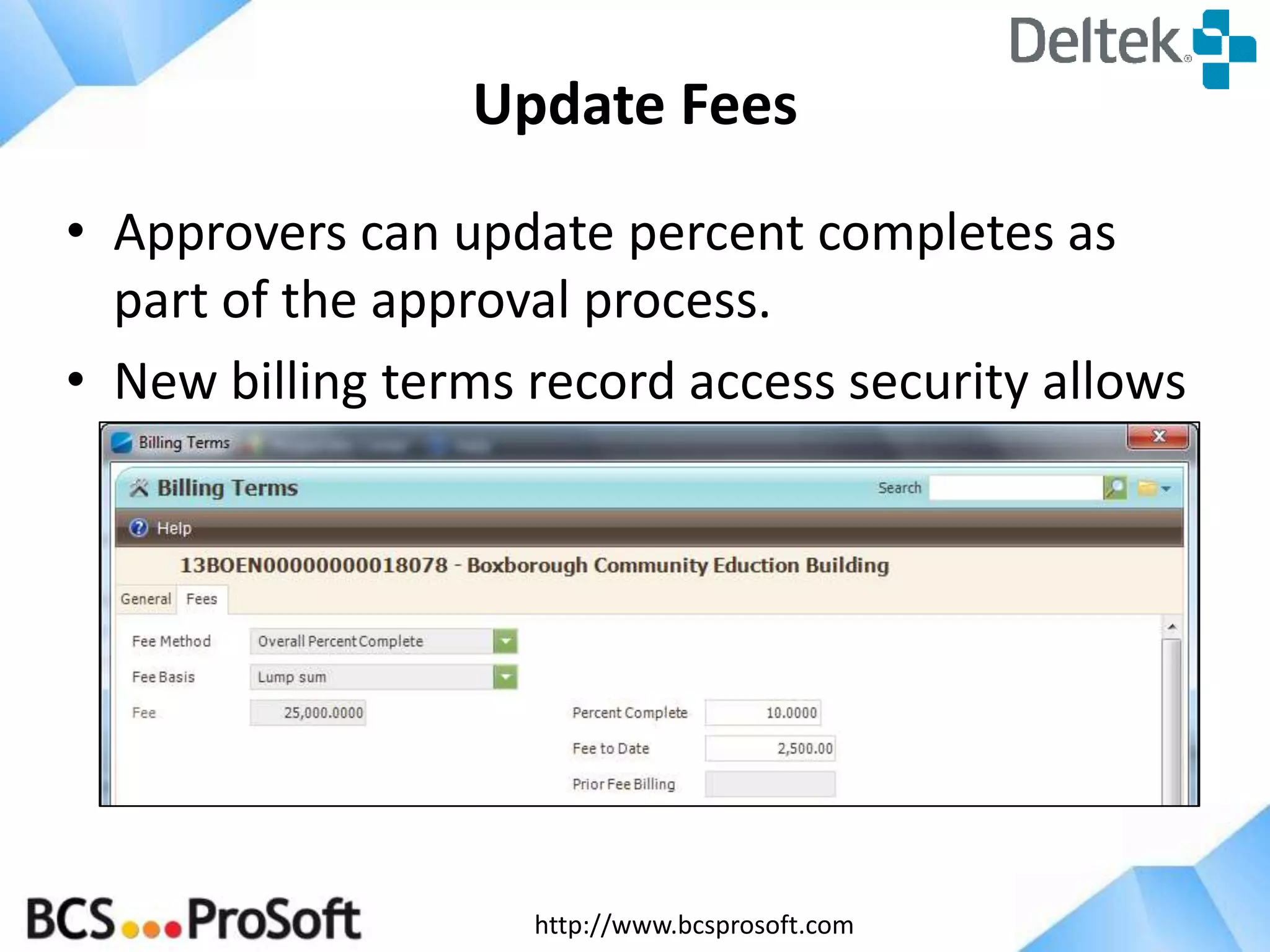 http://www.bcsprosoft.com
Update Fees
• Approvers can update percent completes as
part of the approval process.
• New billing terms record access security allows
the PM to ONLY update percent complete
within fee billing terms.
 
