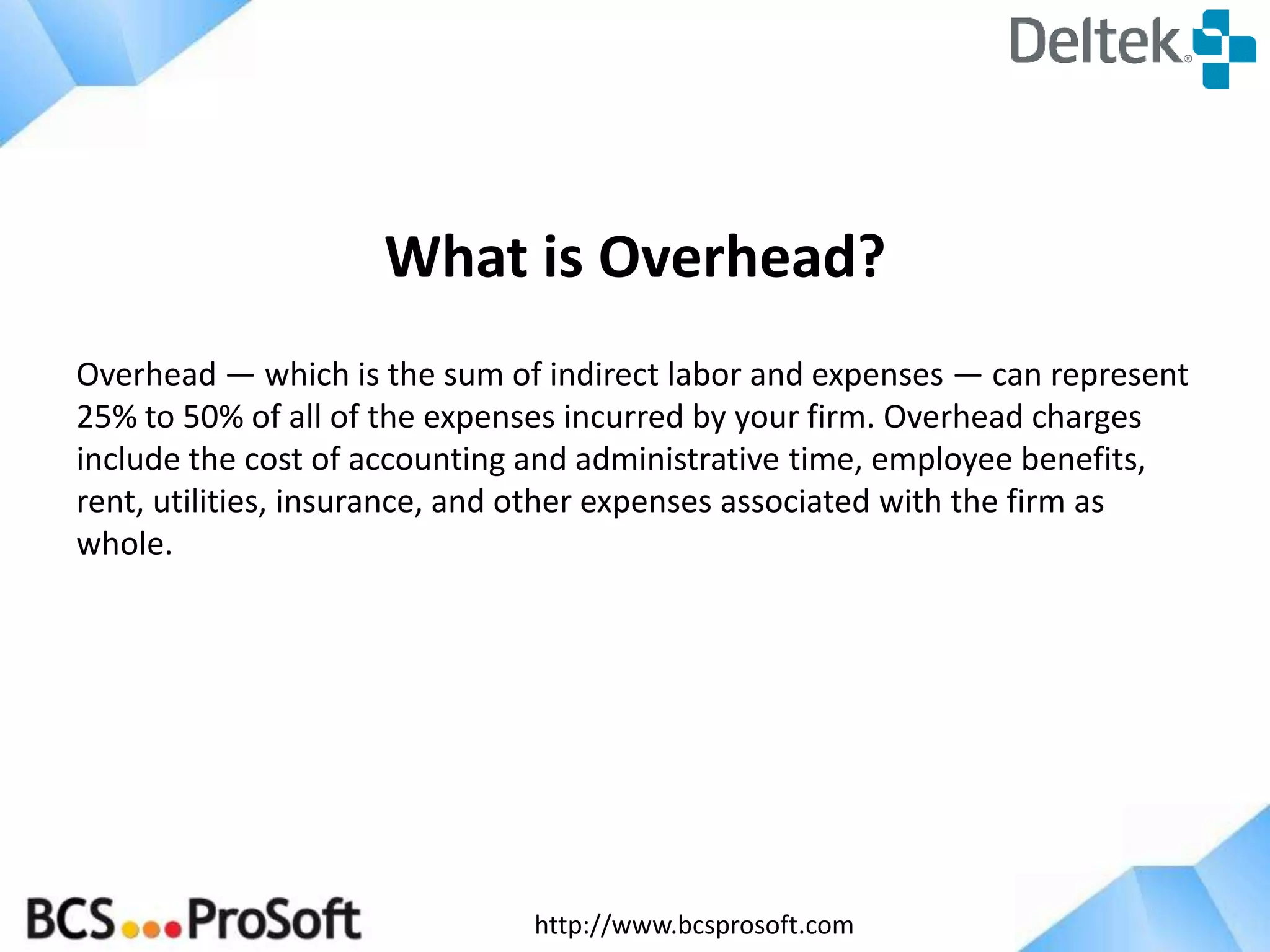 http://www.bcsprosoft.com
What is Overhead?
Overhead — which is the sum of indirect labor and expenses — can represent
25% to 50% of all of the expenses incurred by your firm. Overhead charges
include the cost of accounting and administrative time, employee benefits,
rent, utilities, insurance, and other expenses associated with the firm as
whole.
 