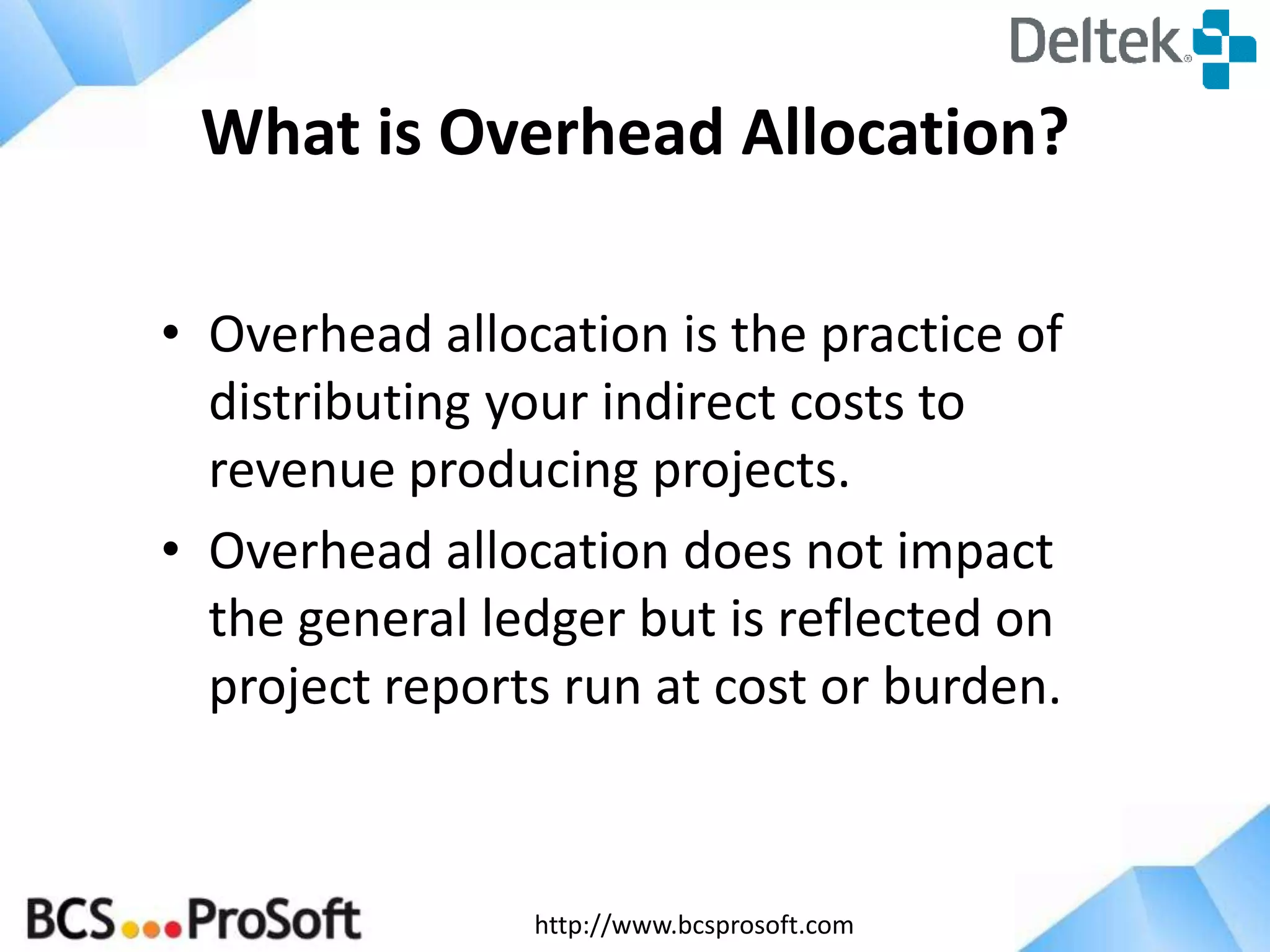 http://www.bcsprosoft.com
What is Overhead Allocation?
• Overhead allocation is the practice of
distributing your indirect costs to
revenue producing projects.
• Overhead allocation does not impact
the general ledger but is reflected on
project reports run at cost or burden.
 
