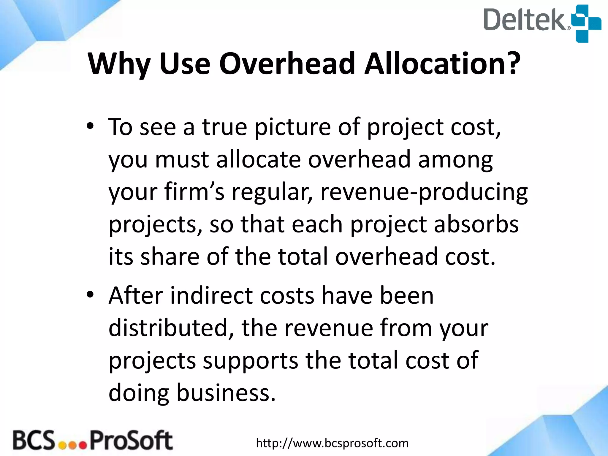 http://www.bcsprosoft.com
Why Use Overhead Allocation?
• To see a true picture of project cost,
you must allocate overhead among
your firm’s regular, revenue-producing
projects, so that each project absorbs
its share of the total overhead cost.
• After indirect costs have been
distributed, the revenue from your
projects supports the total cost of
doing business.
 