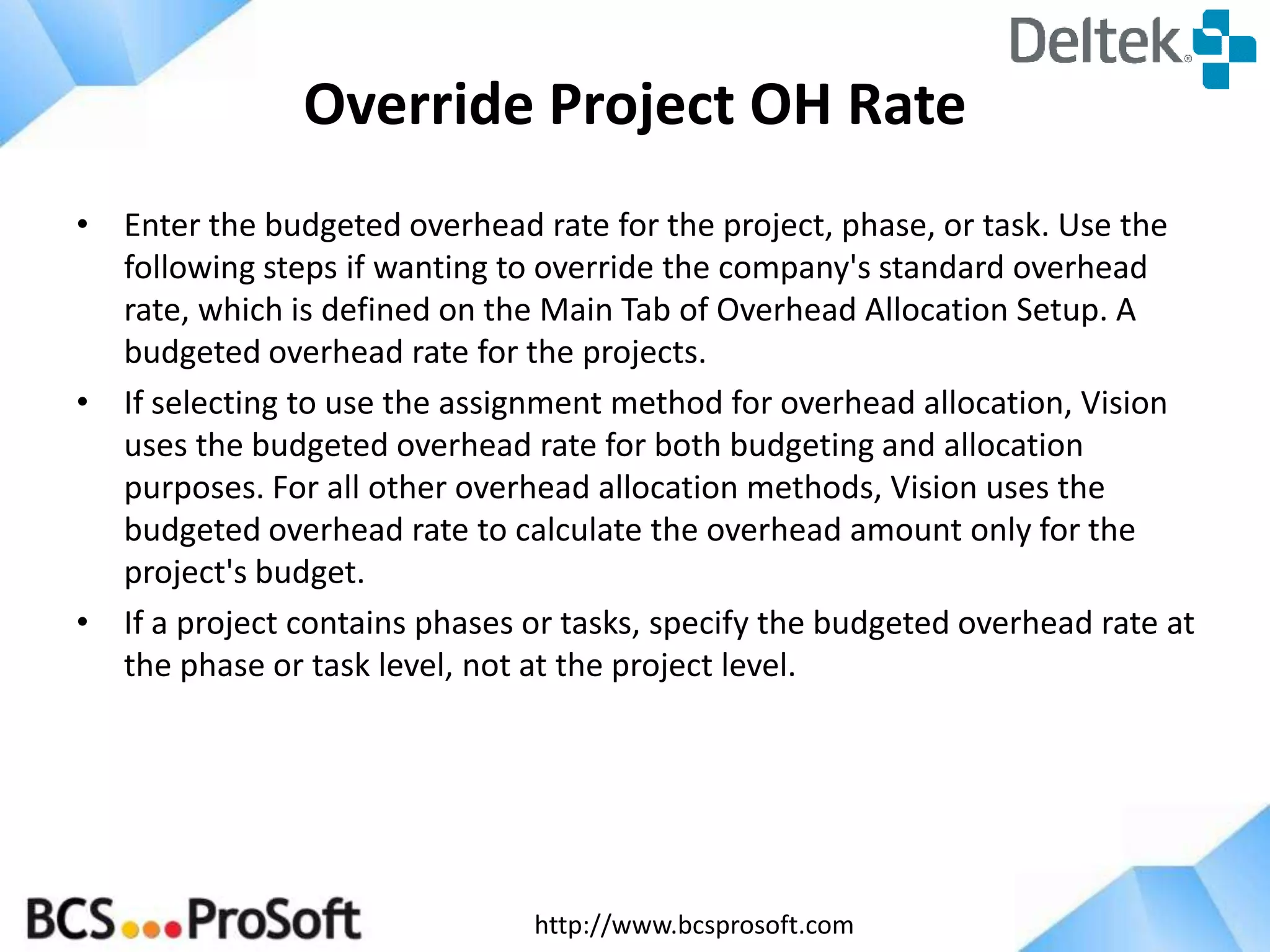http://www.bcsprosoft.com
Override Project OH Rate
• Enter the budgeted overhead rate for the project, phase, or task. Use the
following steps if wanting to override the company's standard overhead
rate, which is defined on the Main Tab of Overhead Allocation Setup. A
budgeted overhead rate for the projects.
• If selecting to use the assignment method for overhead allocation, Vision
uses the budgeted overhead rate for both budgeting and allocation
purposes. For all other overhead allocation methods, Vision uses the
budgeted overhead rate to calculate the overhead amount only for the
project's budget.
• If a project contains phases or tasks, specify the budgeted overhead rate at
the phase or task level, not at the project level.
 