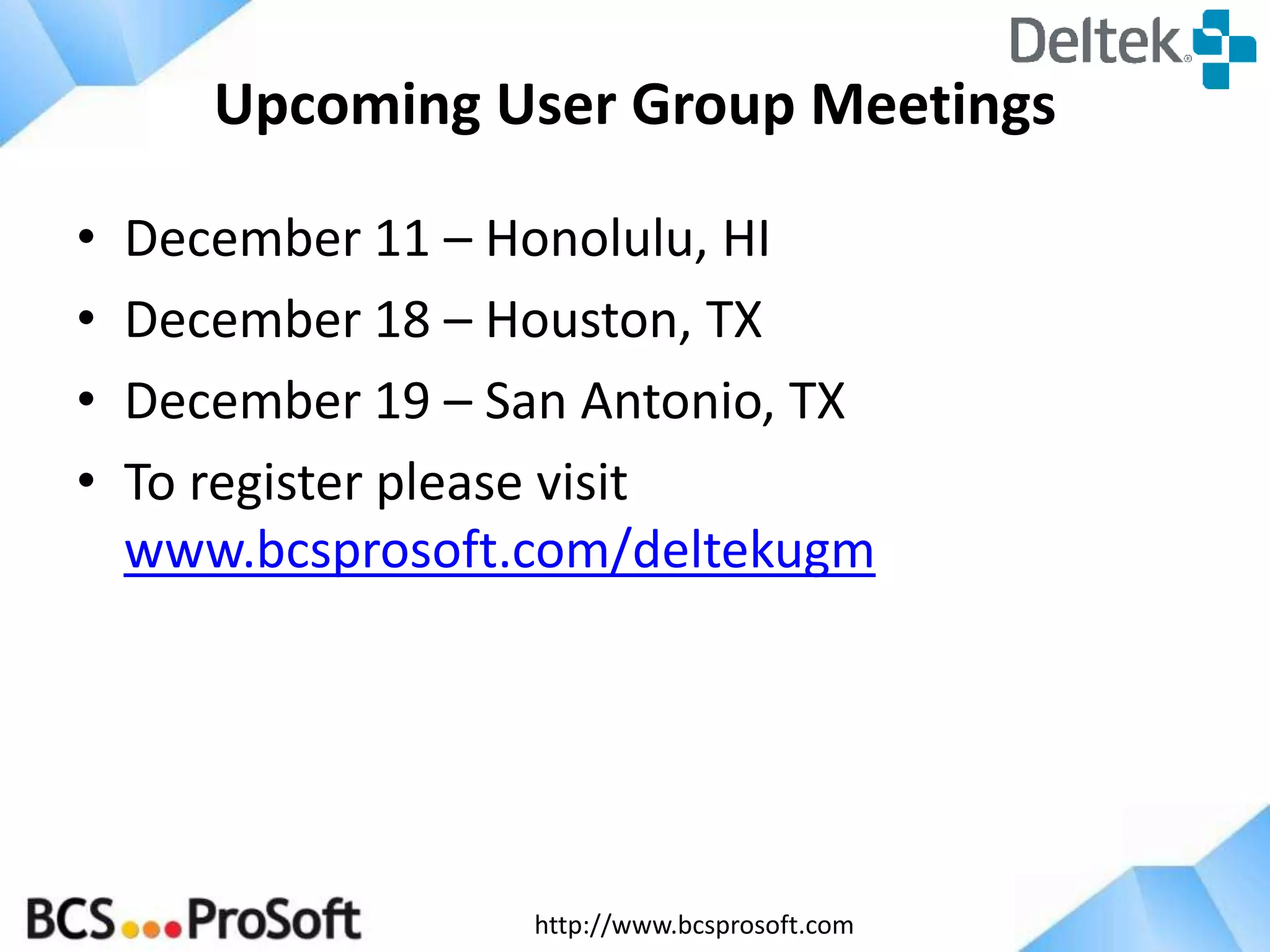 http://www.bcsprosoft.com
Upcoming User Group Meetings
• December 11 – Honolulu, HI
• December 18 – Houston, TX
• December 19 – San Antonio, TX
• To register please visit
www.bcsprosoft.com/deltekugm
 