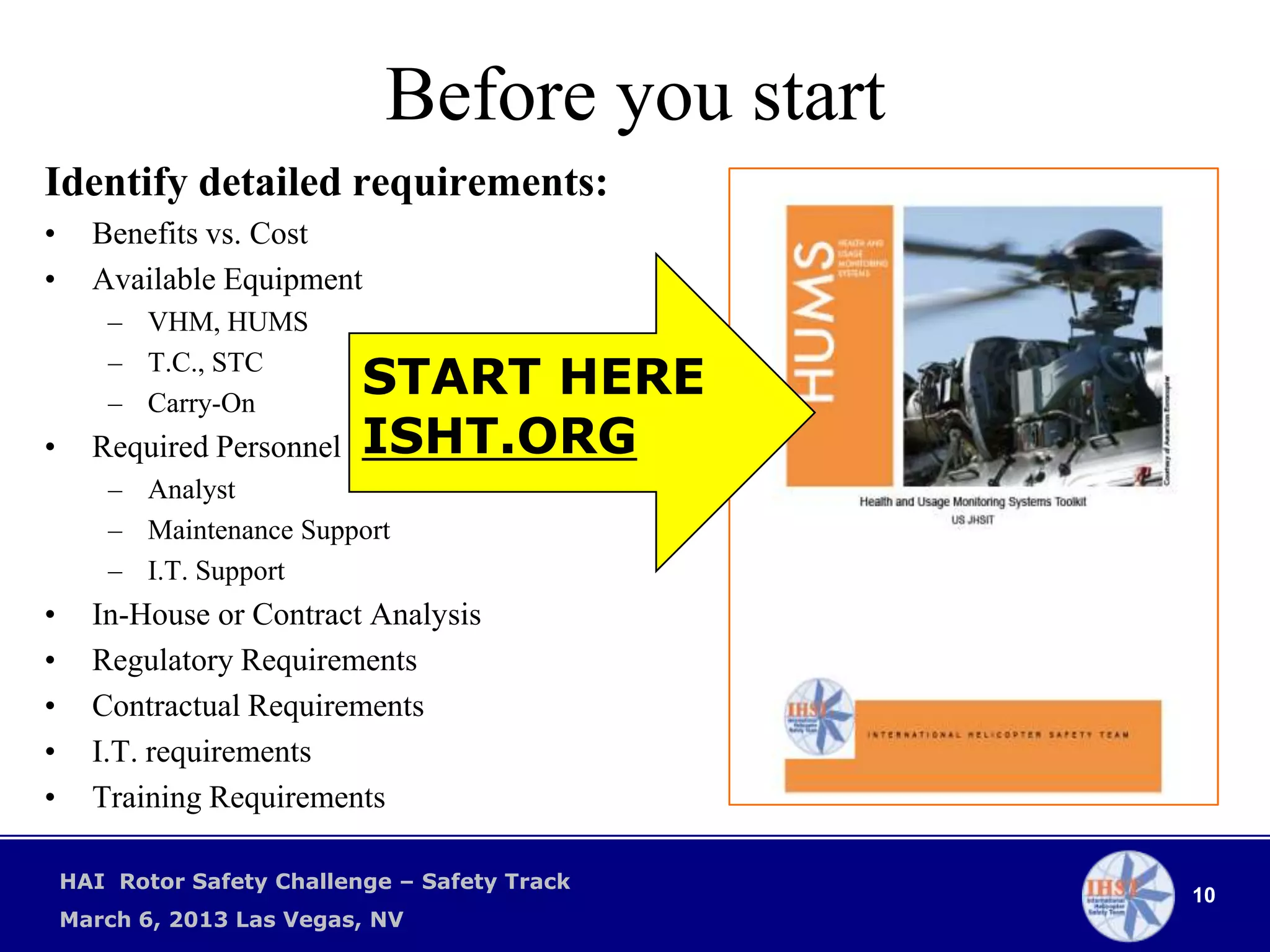 Before you start
Identify detailed requirements:
•     Benefits vs. Cost
•     Available Equipment
       – VHM, HUMS
       – T.C., STC
       – Carry-On
                            START HERE
•     Required Personnel    ISHT.ORG
       – Analyst
       – Maintenance Support
       – I.T. Support
•     In-House or Contract Analysis
•     Regulatory Requirements
•     Contractual Requirements
•     I.T. requirements
•     Training Requirements

    HAI Rotor Safety Challenge – Safety Track
                                                 10
    March 6, 2013 Las Vegas, NV
 