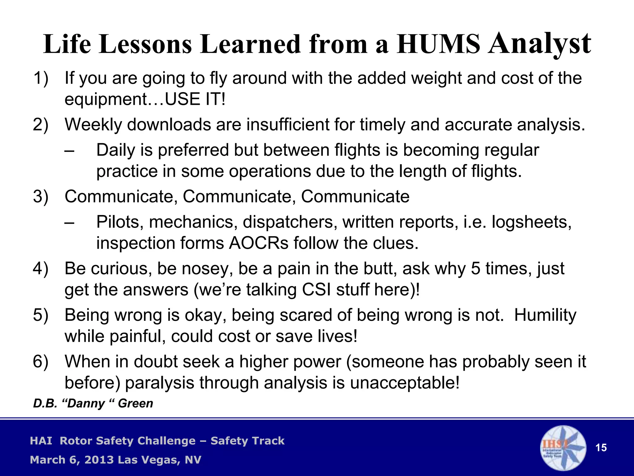 Life Lessons Learned from a HUMS Analyst
1) If you are going to fly around with the added weight and cost of the
   equipment…USE IT!
2) Weekly downloads are insufficient for timely and accurate analysis.
   – Daily is preferred but between flights is becoming regular
        practice in some operations due to the length of flights.
3) Communicate, Communicate, Communicate
   – Pilots, mechanics, dispatchers, written reports, i.e. logsheets,
        inspection forms AOCRs follow the clues.
4) Be curious, be nosey, be a pain in the butt, ask why 5 times, just
   get the answers (we’re talking CSI stuff here)!
5) Being wrong is okay, being scared of being wrong is not. Humility
   while painful, could cost or save lives!
6) When in doubt seek a higher power (someone has probably seen it
   before) paralysis through analysis is unacceptable!
D.B. “Danny “ Green

HAI Rotor Safety Challenge – Safety Track
                                                                          15
March 6, 2013 Las Vegas, NV
 