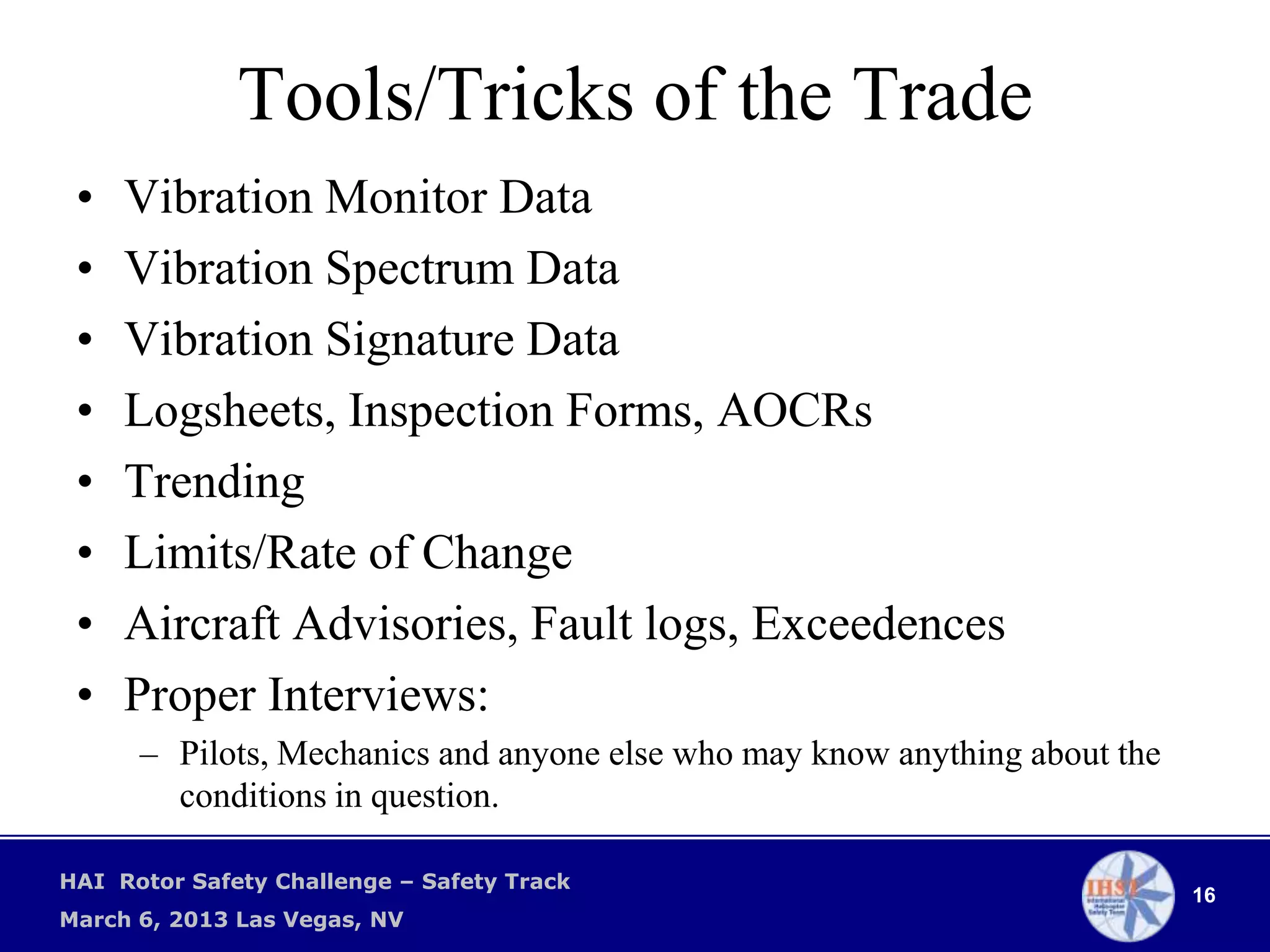 Tools/Tricks of the Trade
 •   Vibration Monitor Data
 •   Vibration Spectrum Data
 •   Vibration Signature Data
 •   Logsheets, Inspection Forms, AOCRs
 •   Trending
 •   Limits/Rate of Change
 •   Aircraft Advisories, Fault logs, Exceedences
 •   Proper Interviews:
      – Pilots, Mechanics and anyone else who may know anything about the
        conditions in question.

HAI Rotor Safety Challenge – Safety Track
                                                                            16
March 6, 2013 Las Vegas, NV
 