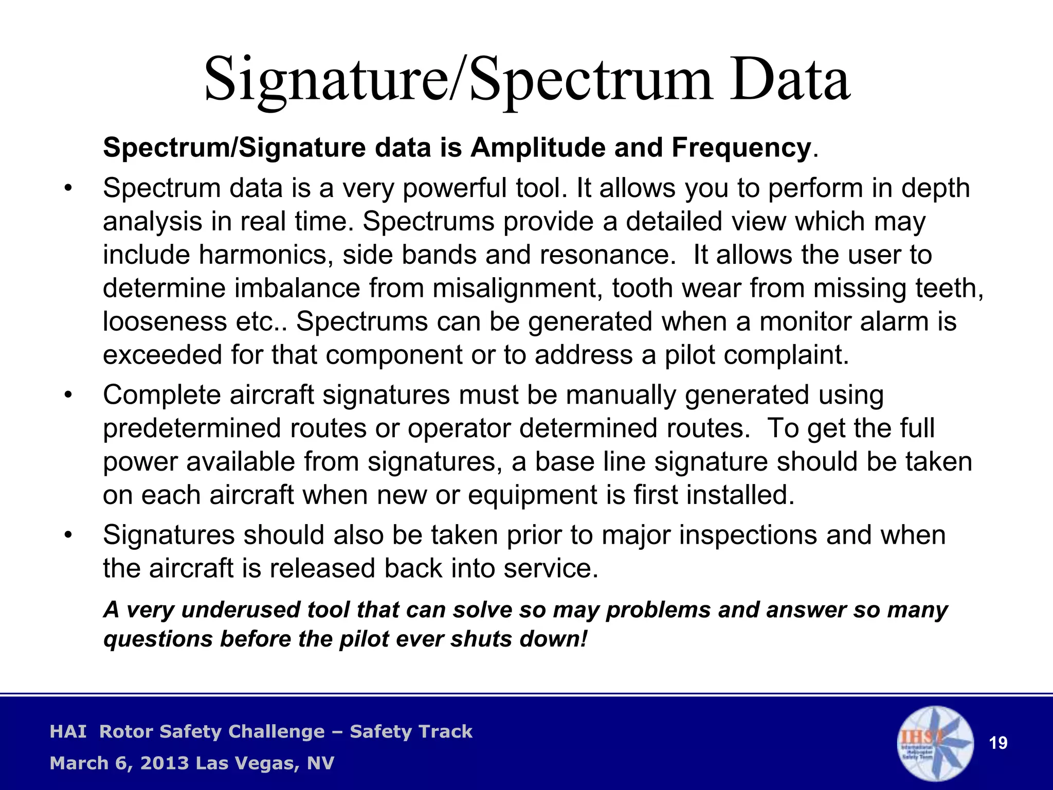 Signature/Spectrum Data
     Spectrum/Signature data is Amplitude and Frequency.
 •   Spectrum data is a very powerful tool. It allows you to perform in depth
     analysis in real time. Spectrums provide a detailed view which may
     include harmonics, side bands and resonance. It allows the user to
     determine imbalance from misalignment, tooth wear from missing teeth,
     looseness etc.. Spectrums can be generated when a monitor alarm is
     exceeded for that component or to address a pilot complaint.
 •   Complete aircraft signatures must be manually generated using
     predetermined routes or operator determined routes. To get the full
     power available from signatures, a base line signature should be taken
     on each aircraft when new or equipment is first installed.
 •   Signatures should also be taken prior to major inspections and when
     the aircraft is released back into service.
     A very underused tool that can solve so may problems and answer so many
     questions before the pilot ever shuts down!


HAI Rotor Safety Challenge – Safety Track
                                                                                19
March 6, 2013 Las Vegas, NV
 
