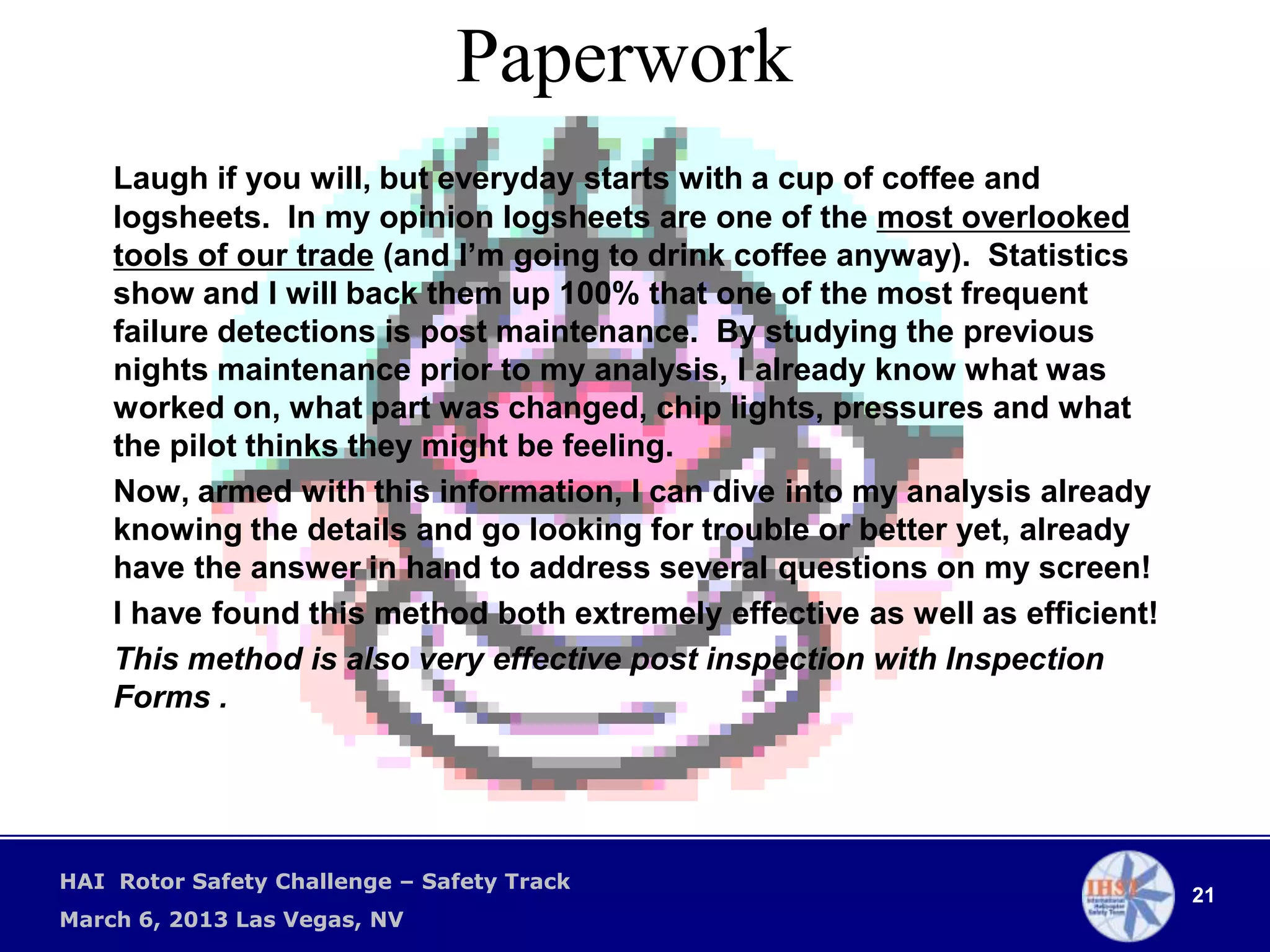 Paperwork
    Laugh if you will, but everyday starts with a cup of coffee and
    logsheets. In my opinion logsheets are one of the most overlooked
    tools of our trade (and I’m going to drink coffee anyway). Statistics
    show and I will back them up 100% that one of the most frequent
    failure detections is post maintenance. By studying the previous
    nights maintenance prior to my analysis, I already know what was
    worked on, what part was changed, chip lights, pressures and what
    the pilot thinks they might be feeling.
    Now, armed with this information, I can dive into my analysis already
    knowing the details and go looking for trouble or better yet, already
    have the answer in hand to address several questions on my screen!
    I have found this method both extremely effective as well as efficient!
    This method is also very effective post inspection with Inspection
    Forms .




HAI Rotor Safety Challenge – Safety Track
                                                                              21
March 6, 2013 Las Vegas, NV
 