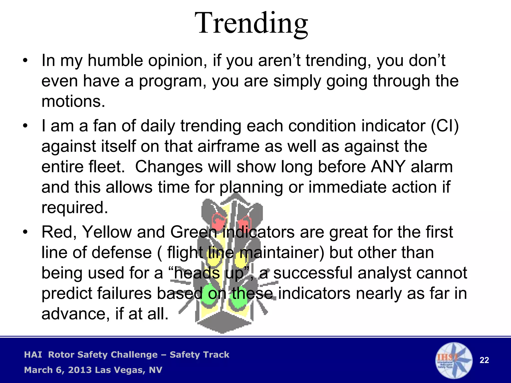 Trending
• In my humble opinion, if you aren’t trending, you don’t
  even have a program, you are simply going through the
  motions.
• I am a fan of daily trending each condition indicator (CI)
  against itself on that airframe as well as against the
  entire fleet. Changes will show long before ANY alarm
  and this allows time for planning or immediate action if
  required.
• Red, Yellow and Green indicators are great for the first
  line of defense ( flight line maintainer) but other than
  being used for a “heads up”, a successful analyst cannot
  predict failures based on these indicators nearly as far in
  advance, if at all.

HAI Rotor Safety Challenge – Safety Track
                                                                22
March 6, 2013 Las Vegas, NV
 