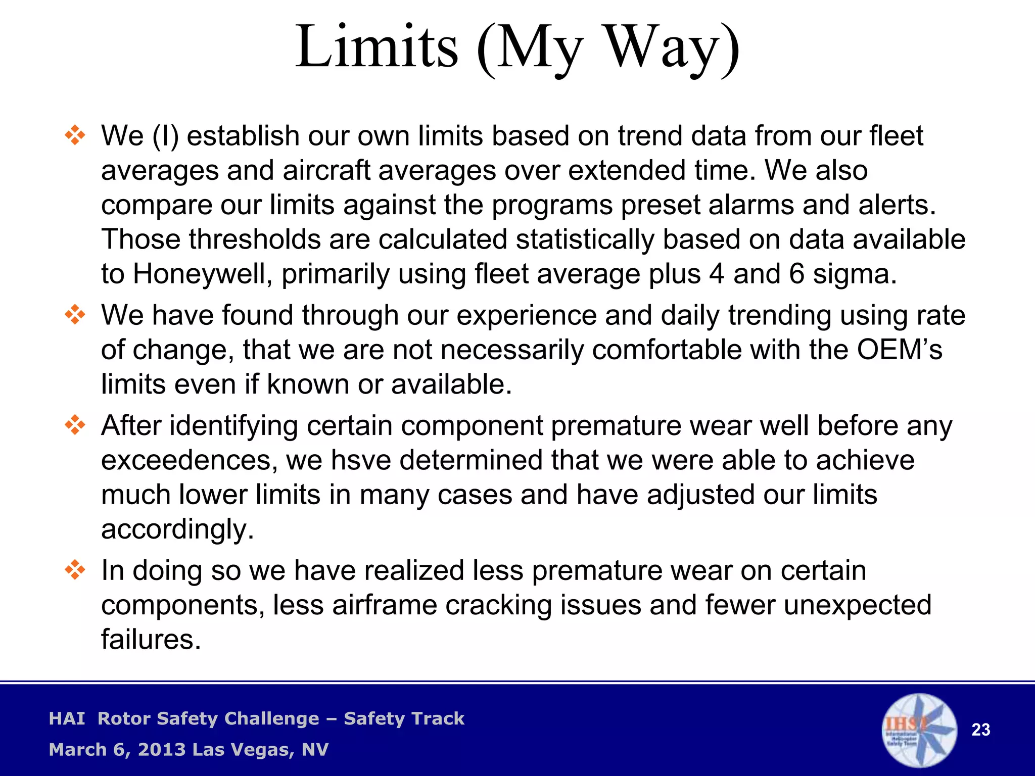 Limits (My Way)
  We (I) establish our own limits based on trend data from our fleet
   averages and aircraft averages over extended time. We also
   compare our limits against the programs preset alarms and alerts.
   Those thresholds are calculated statistically based on data available
   to Honeywell, primarily using fleet average plus 4 and 6 sigma.
  We have found through our experience and daily trending using rate
   of change, that we are not necessarily comfortable with the OEM’s
   limits even if known or available.
  After identifying certain component premature wear well before any
   exceedences, we hsve determined that we were able to achieve
   much lower limits in many cases and have adjusted our limits
   accordingly.
  In doing so we have realized less premature wear on certain
   components, less airframe cracking issues and fewer unexpected
   failures.

HAI Rotor Safety Challenge – Safety Track
                                                                           23
March 6, 2013 Las Vegas, NV
 