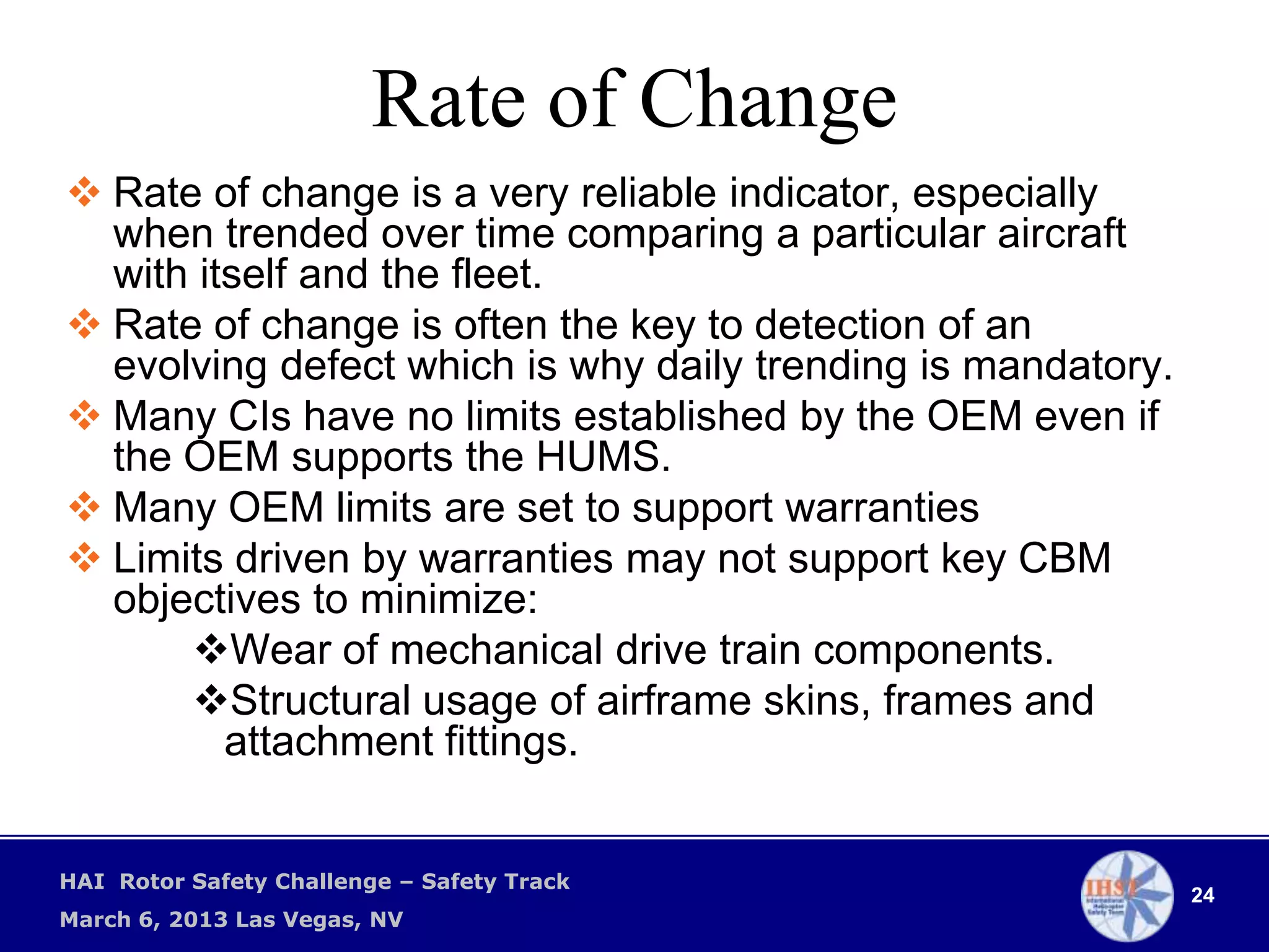 Rate of Change
 Rate of change is a very reliable indicator, especially
  when trended over time comparing a particular aircraft
  with itself and the fleet.
 Rate of change is often the key to detection of an
  evolving defect which is why daily trending is mandatory.
 Many CIs have no limits established by the OEM even if
  the OEM supports the HUMS.
 Many OEM limits are set to support warranties
 Limits driven by warranties may not support key CBM
  objectives to minimize:
      Wear of mechanical drive train components.
      Structural usage of airframe skins, frames and
         attachment fittings.


HAI Rotor Safety Challenge – Safety Track
                                                              24
March 6, 2013 Las Vegas, NV
 