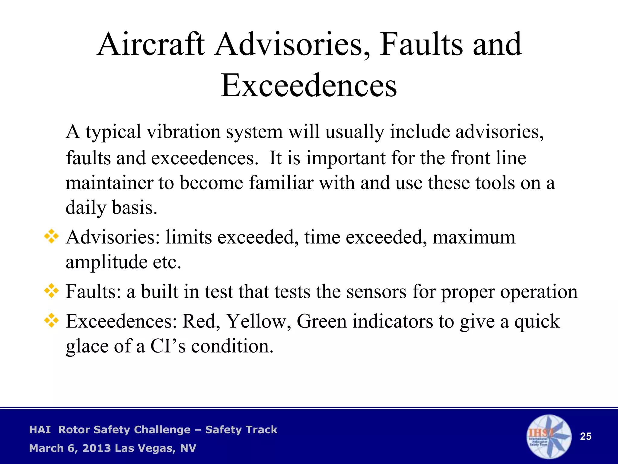 Aircraft Advisories, Faults and
                    Exceedences
    A typical vibration system will usually include advisories,
    faults and exceedences. It is important for the front line
    maintainer to become familiar with and use these tools on a
    daily basis.
   Advisories: limits exceeded, time exceeded, maximum
    amplitude etc.
   Faults: a built in test that tests the sensors for proper operation
   Exceedences: Red, Yellow, Green indicators to give a quick
    glace of a CI’s condition.


HAI Rotor Safety Challenge – Safety Track
                                                                          25
March 6, 2013 Las Vegas, NV
 