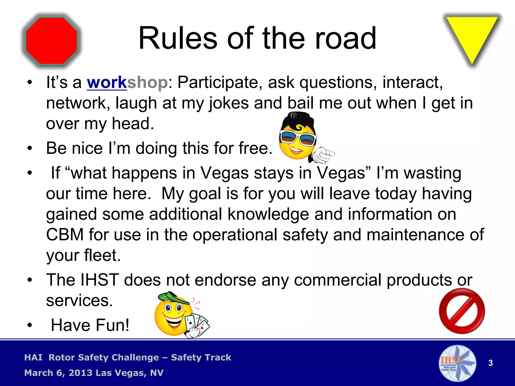 Rules of the road
• It’s a workshop: Participate, ask questions, interact,
  network, laugh at my jokes and bail me out when I get in
  over my head.
• Be nice I’m doing this for free.
• If “what happens in Vegas stays in Vegas” I’m wasting
  our time here. My goal is for you will leave today having
  gained some additional knowledge and information on
  CBM for use in the operational safety and maintenance of
  your fleet.
• The IHST does not endorse any commercial products or
  services.
• Have Fun!
HAI Rotor Safety Challenge – Safety Track
                                                              3
March 6, 2013 Las Vegas, NV
 