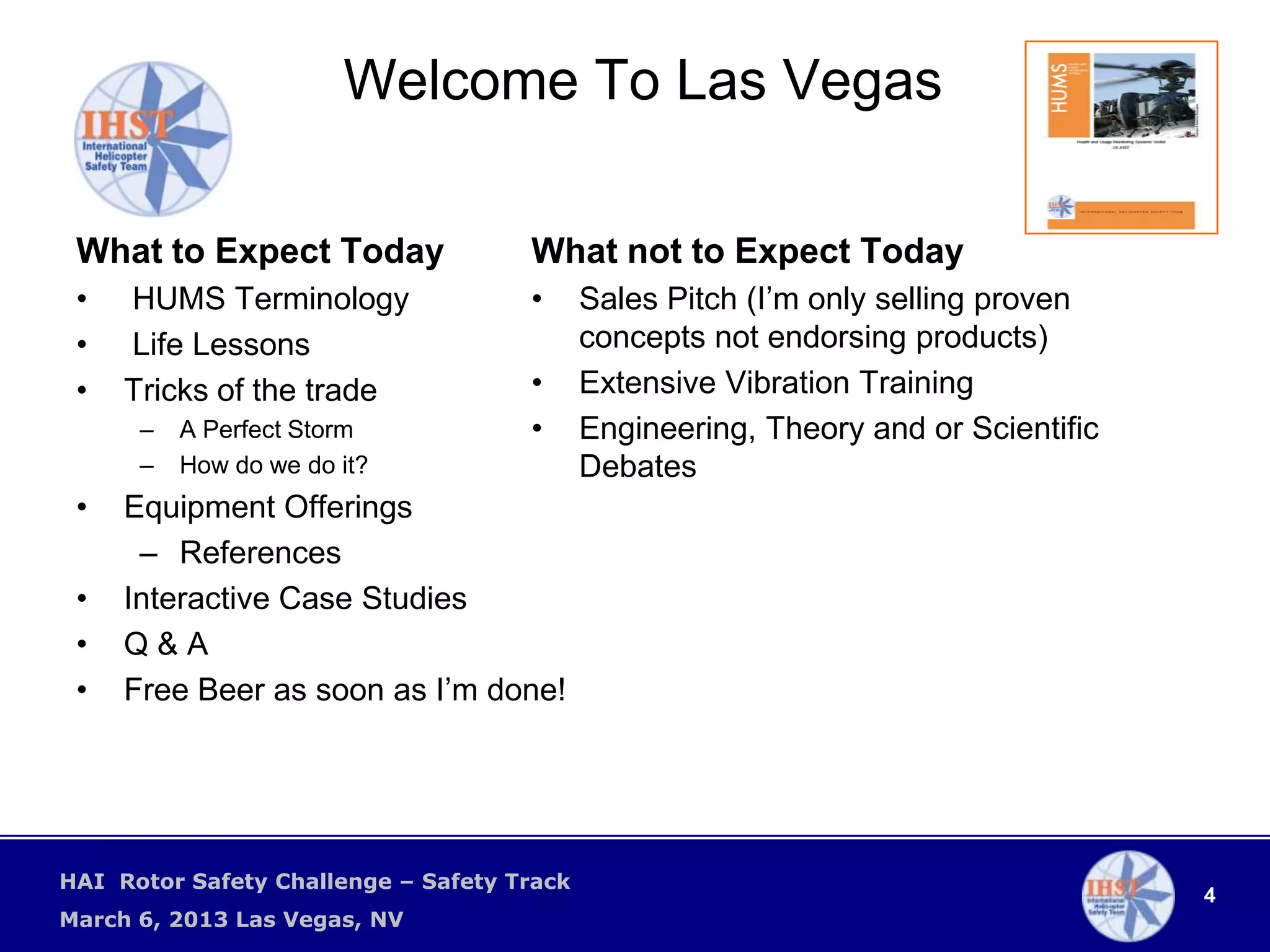 Welcome To Las Vegas

 What to Expect Today                What not to Expect Today
 •   HUMS Terminology                •      Sales Pitch (I’m only selling proven
 •   Life Lessons                           concepts not endorsing products)
 •   Tricks of the trade             •      Extensive Vibration Training
      –   A Perfect Storm            •      Engineering, Theory and or Scientific
      –   How do we do it?                  Debates
 •   Equipment Offerings
      – References
 •   Interactive Case Studies
 •   Q&A
 •   Free Beer as soon as I’m done!




HAI Rotor Safety Challenge – Safety Track
                                                                                    4
March 6, 2013 Las Vegas, NV
 
