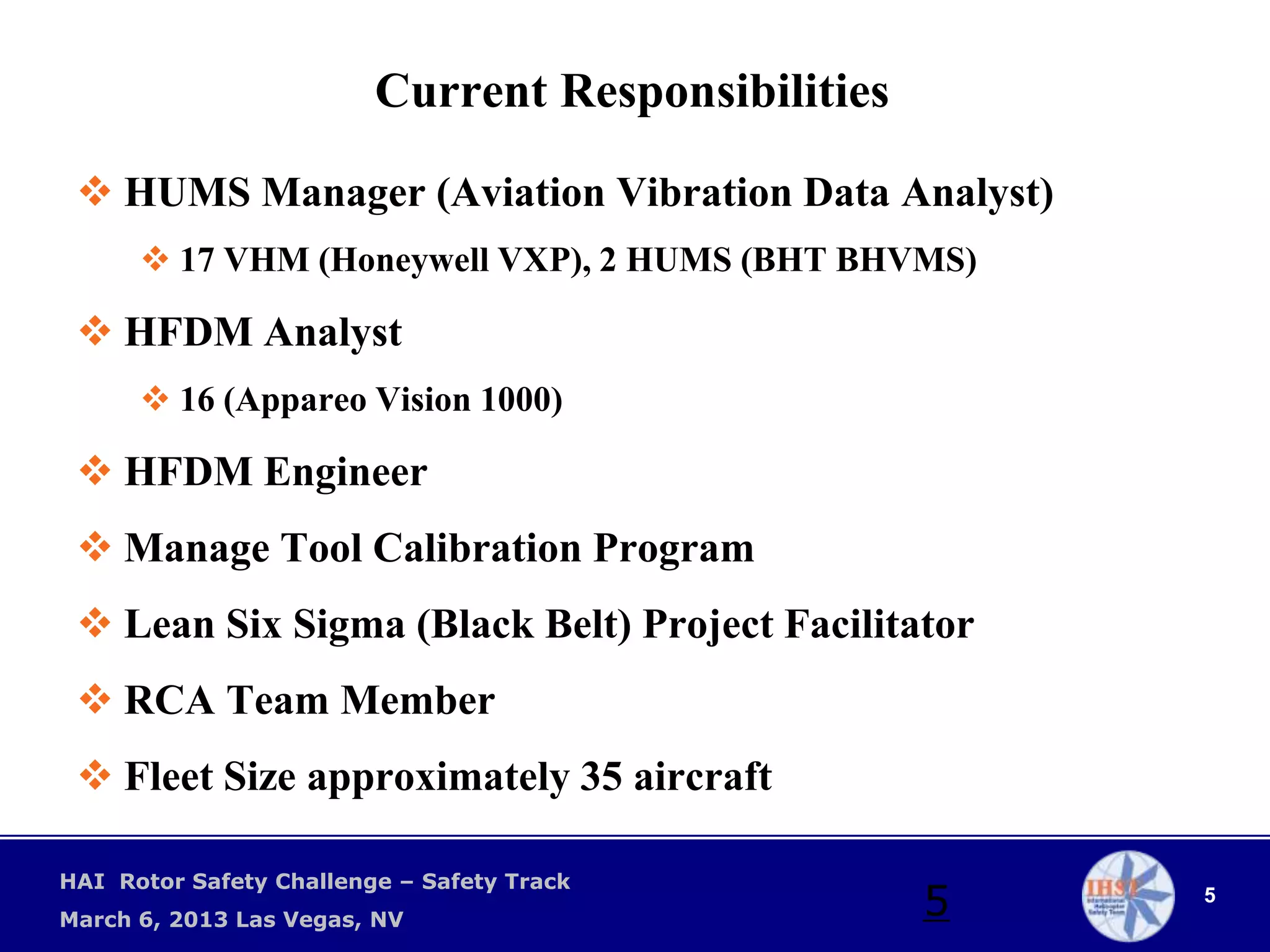 Current Responsibilities

  HUMS Manager (Aviation Vibration Data Analyst)
       17 VHM (Honeywell VXP), 2 HUMS (BHT BHVMS)

  HFDM Analyst
       16 (Appareo Vision 1000)

  HFDM Engineer
  Manage Tool Calibration Program
  Lean Six Sigma (Black Belt) Project Facilitator
  RCA Team Member
  Fleet Size approximately 35 aircraft

HAI Rotor Safety Challenge – Safety Track
March 6, 2013 Las Vegas, NV
                                                    5   5
 