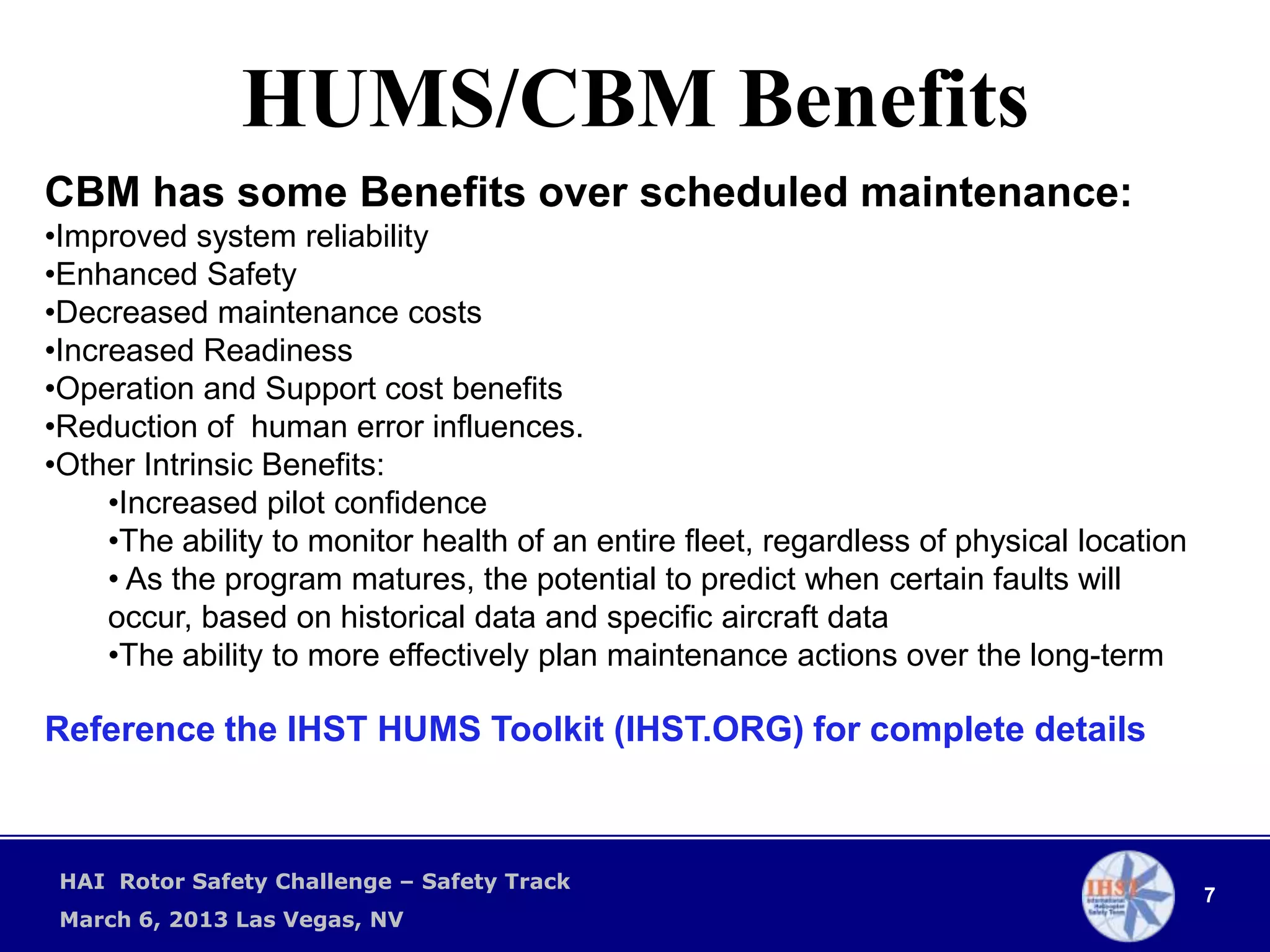 HUMS/CBM Benefits
CBM has some Benefits over scheduled maintenance:
•Improved system reliability
•Enhanced Safety
•Decreased maintenance costs
•Increased Readiness
•Operation and Support cost benefits
•Reduction of human error influences.
•Other Intrinsic Benefits:
     •Increased pilot confidence
     •The ability to monitor health of an entire fleet, regardless of physical location
     • As the program matures, the potential to predict when certain faults will
     occur, based on historical data and specific aircraft data
     •The ability to more effectively plan maintenance actions over the long-term

Reference the IHST HUMS Toolkit (IHST.ORG) for complete details



 HAI Rotor Safety Challenge – Safety Track
                                                                                          7
 March 6, 2013 Las Vegas, NV
 