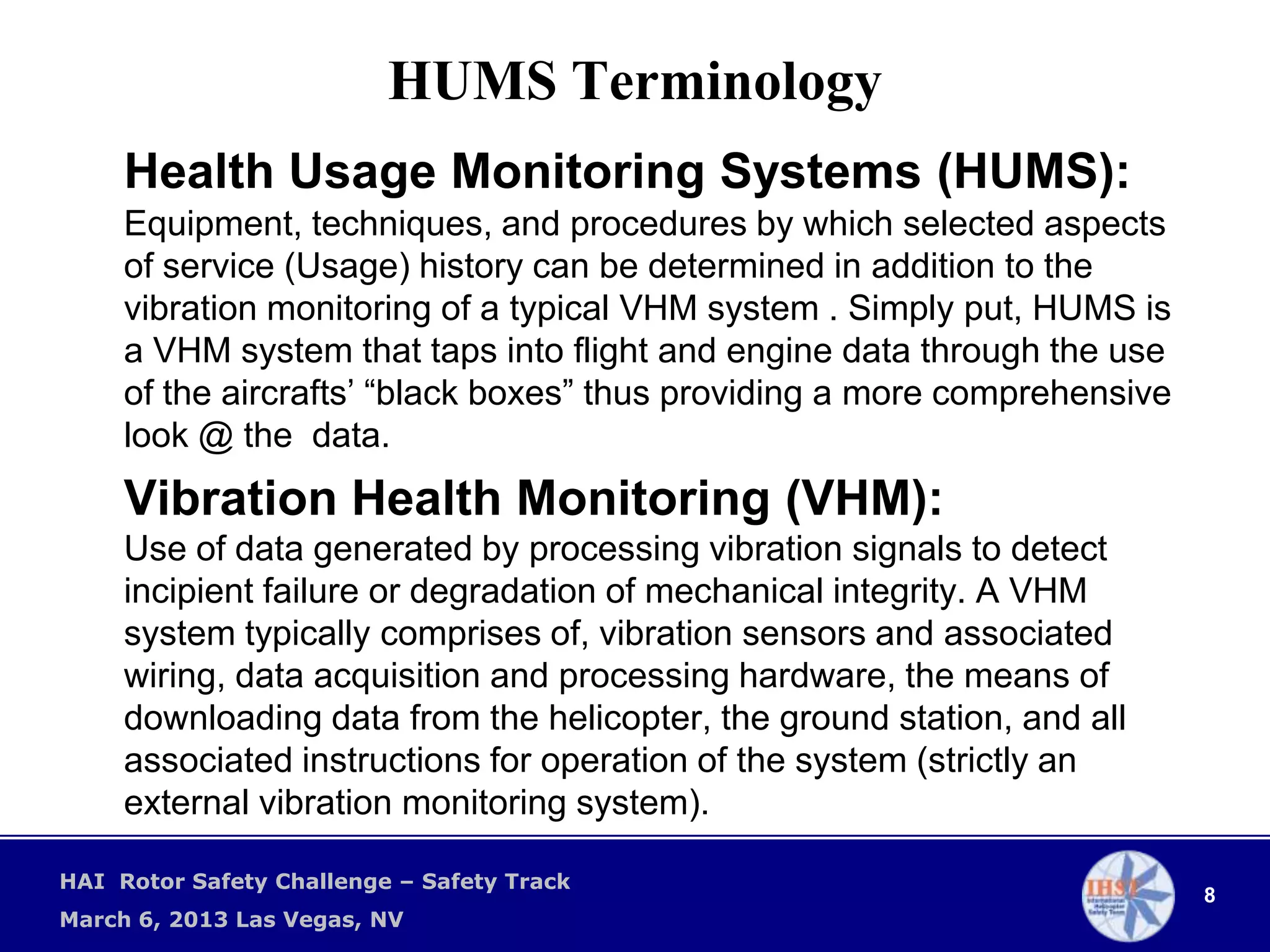 HUMS Terminology
     Health Usage Monitoring Systems (HUMS):
     Equipment, techniques, and procedures by which selected aspects
     of service (Usage) history can be determined in addition to the
     vibration monitoring of a typical VHM system . Simply put, HUMS is
     a VHM system that taps into flight and engine data through the use
     of the aircrafts’ “black boxes” thus providing a more comprehensive
     look @ the data.
     Vibration Health Monitoring (VHM):
     Use of data generated by processing vibration signals to detect
     incipient failure or degradation of mechanical integrity. A VHM
     system typically comprises of, vibration sensors and associated
     wiring, data acquisition and processing hardware, the means of
     downloading data from the helicopter, the ground station, and all
     associated instructions for operation of the system (strictly an
     external vibration monitoring system).

HAI Rotor Safety Challenge – Safety Track
                                                                           8
March 6, 2013 Las Vegas, NV
 