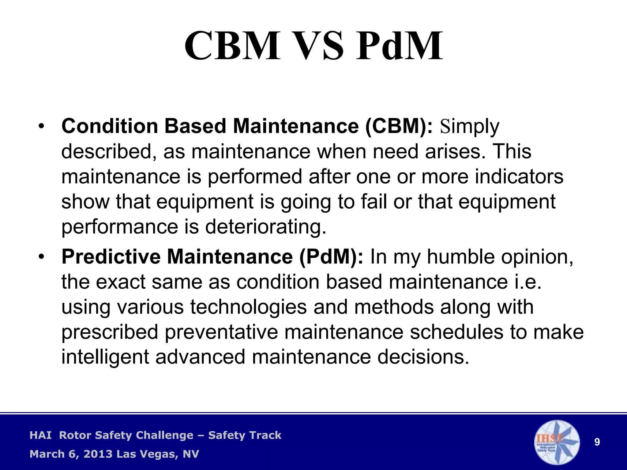 CBM VS PdM
 • Condition Based Maintenance (CBM): Simply
   described, as maintenance when need arises. This
   maintenance is performed after one or more indicators
   show that equipment is going to fail or that equipment
   performance is deteriorating.
 • Predictive Maintenance (PdM): In my humble opinion,
   the exact same as condition based maintenance i.e.
   using various technologies and methods along with
   prescribed preventative maintenance schedules to make
   intelligent advanced maintenance decisions.


HAI Rotor Safety Challenge – Safety Track
                                                            9
March 6, 2013 Las Vegas, NV
 