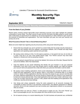 I
Liberteks IT Services for Successful Small Businesses
Monthly Security Tips
NEWSLETTER
September 2013 Volume 8, Issue 9
Social Networking Sites: Security and Privacy Issues
From the Desk of Larry Zimbler
Recent hacks involving several high-profile social networking accounts once again highlight the potential
vulnerability of social media. The sheer volume of users and the information that gets posted on social media
sites create plenty of opportunity for an attacker to use social engineering or other methods to gain access to
the accounts of individuals and organizations. The more information you post, the more your security and
privacy are at risk.
What Precautions Should I Take on Social Networking Sites?
Below are some helpful tips regarding security and privacy while using social networking sites:
 Ensure that any computer you use to connect to a social media site has proper security measures in
place. Use and maintain anti-virus software, anti-spyware software, and a firewall and keep these
applications and operating system patched and up-to-date.
 Be cautious when clicking on links. If a link seems suspicious, or too good to be true, do not click on
it...even if the link is on your most trusted friend's page. Your friend's account may have been
hijacked or infected and now be spreading malware.
 If you are going to request that your account be deleted, first remove all of the data. Request that the
account be deleted, rather than deactivated.
 Type the address of your social networking site directly into your browser or use your personal
bookmarks. If you click a link to your site through email or another website, you might be entering
your account name and password into a fake site where your personal information could be stolen
 Be cautious about installing applications. Some social networking sites provide the ability to add or
install third party applications, such as games. Keep in mind there is sometimes little or no quality
control or review of these applications and they may have full access to your account and the data
you share. Malicious applications can use this access to interact with your friends on your behalf and
to steal and misuse personal data. Only install applications that come from trusted, well-known sites.
If you are no longer using the app, remove it. Also, please note that installing some applications may
modify your security and privacy settings.
 Use strong and unique passwords. Using the same password on all accounts increases the
vulnerability of these accounts if one becomes compromised. Use different passwords for different
accounts, and do not use a password you use to access your organizations network on any personal
sites you access.
 Be careful whom you add as a “friend,” or what groups or pages you join. The more “friends” you
have or groups/pages you join, the more people who have access to your information.
 Do not assume privacy on a social networking site. For both business and personal use, confidential
 