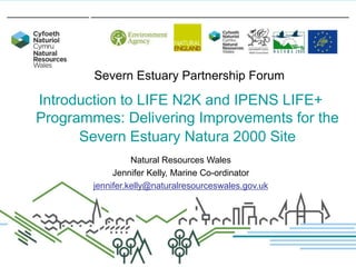 Severn Estuary Partnership Forum

Introduction to LIFE N2K and IPENS LIFE+
Programmes: Delivering Improvements for the
Severn Estuary Natura 2000 Site
Natural Resources Wales
Jennifer Kelly, Marine Co-ordinator
jennifer.kelly@naturalresourceswales.gov.uk

 