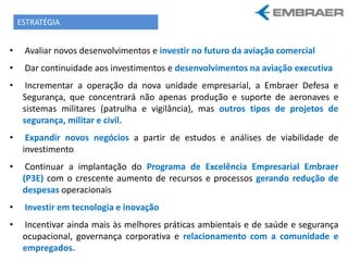 • Avaliar novos desenvolvimentos e investir no futuro da aviação comercial
• Dar continuidade aos investimentos e desenvolvimentos na aviação executiva
• Incrementar a operação da nova unidade empresarial, a Embraer Defesa e
Segurança, que concentrará não apenas produção e suporte de aeronaves e
sistemas militares (patrulha e vigilância), mas outros tipos de projetos de
segurança, militar e civil.
• Expandir novos negócios a partir de estudos e análises de viabilidade de
investimento
• Continuar a implantação do Programa de Excelência Empresarial Embraer
(P3E) com o crescente aumento de recursos e processos gerando redução de
despesas operacionais
• Investir em tecnologia e inovação
• Incentivar ainda mais às melhores práticas ambientais e de saúde e segurança
ocupacional, governança corporativa e relacionamento com a comunidade e
empregados.
ESTRATÉGIA
 