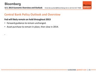 U.S. 2013 Economic Overview and Outlook   Email jbrusuelas3@bloomberg.net or call 212-617-7664



   Central Bank Policy Outlook and Overview
   Fed will likely remain on hold throughout 2013
   • Forward guidance to remain unchanged.
   • Asset purchase to remain in place, then slow in 2014.


   .




>>>>>>>>>>>>>>>>>>>>>>>>>>>>>>>>>>>>>>>>>>>>>>>>>>>>>>> SUBSCRIBE @BRIEF<GO> | 16 <<<<
 