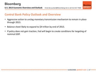 U.S. 2013 Economic Overview and Outlook    Email jbrusuelas3@bloomberg.net or call 212-617-7664



   Central Bank Policy Outlook and Overview
   • Aggressive action to unclog monetary transmission mechanism to remain in place
     through 2013.
   • Balance sheet likely to expand to $4 trillion by end of 2013.
   • If policy does not gain traction, Fed will begin to create conditions for targeting of
     nominal GDP.




>>>>>>>>>>>>>>>>>>>>>>>>>>>>>>>>>>>>>>>>>>>>>>>>>>>>>>> SUBSCRIBE @BRIEF<GO> | 17 <<<<
 