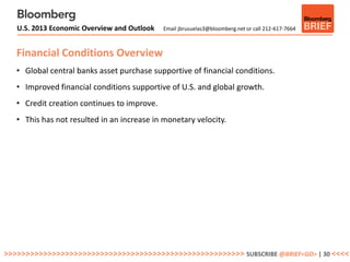 U.S. 2013 Economic Overview and Outlook   Email jbrusuelas3@bloomberg.net or call 212-617-7664



   Financial Conditions Overview
   • Global central banks asset purchase supportive of financial conditions.
   • Improved financial conditions supportive of U.S. and global growth.
   • Credit creation continues to improve.
   • This has not resulted in an increase in monetary velocity.




>>>>>>>>>>>>>>>>>>>>>>>>>>>>>>>>>>>>>>>>>>>>>>>>>>>>>>> SUBSCRIBE @BRIEF<GO> | 30 <<<<
 