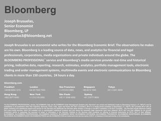 Bloomberg
Joseph Brusuelas,
Senior Economist
Bloomberg, LP
jbrusuelas3@bloomberg.net

Joseph Brusuelas is an economist who writes for the Bloomberg Economic Brief. The observations he makes
are his own. Bloomberg is a leading source of data, news, and analytics for financial and legal
professionals, corporations, media organizations and private individuals around the globe. The
BLOOMBERG PROFESSIONAL® service and Bloomberg’s media services provide real-time and historical
pricing, indicative data, reporting, research, estimates, analytics, portfolio management tools, electronic
trading and order management systems, multimedia events and electronic communications to Bloomberg
clients in more than 150 countries, 24 hours a day.

bloomberg.com
Frankfurt                           London                                    San Francisco                      Singapore                          Tokyo
+49 69 9204 1210                   +44 20 7330 7500                          +1 415 912 2960                   +65 6212 1000                      +81 3 3201 8900

Hong Kong                           New York                                  São Paulo                           Sydney
+852 2977 6000                      +1 212 318 2000                           +55 11 3048 4500                   +61 2 9777 8600


The BLOOMBERG PROFESSIONAL service, BLOOMBERG Data and BLOOMBERG Order Management Systems (the "Services") are owned and distributed locally by Bloomberg Finance L.P. ("BFLP") and its
subsidiaries in all jurisdictions other than Argentina, Bermuda, China, India, Japan and Korea (the "BLP Countries"). BFLP is a wholly-owned subsidiary of Bloomberg L.P. ("BLP"). BLP provides BFLP with all
global marketing and operational support and service for the Services and distributes the Services either directly or through a non-BFLP subsidiary in the BLP Countries. The Services include electronic trading
and order-routing services, which are available only to sophisticated institutional investors and only where the necessary legal clearances have been obtained. BFLP, BLP and their affiliates do not provide
investment advice or guarantee the accuracy of prices or information in the Services. Nothing on the Services shall constitute an offering of financial instruments by BFLP, BLP or their affiliates.
BLOOMBERG, BLOOMBERG PROFESSIONAL, BLOOMBERG MARKETS, BLOOMBERG NEWS, BLOOMBERG ANYWHERE, BLOOMBERG TRADEBOOK, BLOOMBERG BONDTRADER, BLOOMBERG
TELEVISION, BLOOMBERG RADIO, BLOOMBERG PRESS and BLOOMBERG.COM are trademarks and service marks of BFLP, a Delaware limited partnership, or its subsidiaries.
 