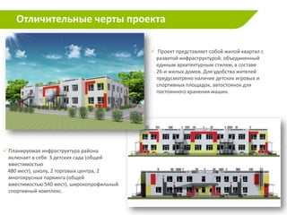 Отличительные черты проекта

                                              Проект представляет собой жилой квартал с
                                              развитой инфраструктурой, объединенный
                                              единым архитектурным стилем, в составе
                                              26-и жилых домов. Для удобства жителей
                                              предусмотрено наличие детских игровых и
                                              спортивных площадок, автостоянок для
                                              постоянного хранения машин.




 Планируемая инфраструктура района
  включает в себя 3 детских сада (общей
  вместимостью
 480 мест), школу, 2 торговых центра, 2
  многоярусных паркинга (общей
  вместимостью 540 мест), широкопрофильный
  спортивный комплекс.

                                                                                           8
 