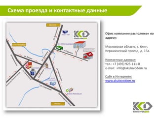 Схема проезда и контактные данные


                                Офис компании расположен по
                                адресу:

                                Московская область, г. Клин,
                                Керамический проезд, д. 15а.

                                Контактные данные:
                                тел.: +7 (495) 925-111-0
                                e-mail: info@akulovodom.ru

                                Сайт в Интернете:
                                www.akulovodom.ru
 