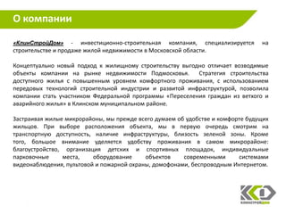 О компании

«КлинСтройДом»      - инвестиционно-строительная компания, специализируется     на
строительстве и продаже жилой недвижимости в Московской области.

Концептуально новый подход к жилищному строительству выгодно отличает возводимые
объекты компании на рынке недвижимости Подмосковья.       Стратегия строительства
доступного жилья с повышенным уровнем комфортного проживания, с использованием
передовых технологий строительной индустрии и развитой инфраструктурой, позволила
компании стать участником Федеральной программы «Переселения граждан из ветхого и
аварийного жилья» в Клинском муниципальном районе.

Застраивая жилые микрорайоны, мы прежде всего думаем об удобстве и комфорте будущих
жильцов. При выборе расположения объекта, мы в первую очередь смотрим на
транспортную доступность, наличие инфраструктуры, близость зеленой зоны. Кроме
того, большое внимание уделяется удобству проживания в самом микрорайоне:
благоустройство, организация детских и спортивных площадок, индивидуальные
парковочные     места,    оборудование     объектов    современными      системами
видеонаблюдения, пультовой и пожарной охраны, домофонами, беспроводным Интернетом.




                                                                                  14
 