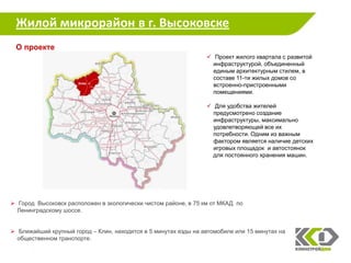 Жилой микрорайон в г. Высоковске
 О проекте
                                                                  Проект жилого квартала с развитой
                                                                   инфраструктурой, объединенный
                                                                   единым архитектурным стилем, в
                                                                   составе 11-ти жилых домов со
                                                                   встроенно-пристроенными
                                                                   помещениями.

                                                                  Для удобства жителей
                                                                   предусмотрено создание
                                                                   инфраструктуры, максимально
                                                                   удовлетворяющей все их
                                                                   потребности. Одним из важным
                                                                   фактором является наличие детских
                                                                   игровых площадок и автостоянок
                                                                   для постоянного хранения машин.




 Город Высоковск расположен в экологически чистом районе, в 75 км от МКАД по
  Ленинградскому шоссе.


 Ближайший крупный город – Клин, находится в 5 минутах езды на автомобиле или 15 минутах на
  общественном транспорте.

                                                                                                       17
 