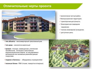 Отличительные черты проекта

                                                    экологически чистый район;
                                                    благоустроенная территория;
                                                     транспортная доступность;
                                                     благоприятное природное
                                                      окружение;
                                                     полное инженерное оснащение;
                                                     доступные цены.




тип объекта – многоквартирный трехэтажный дом

тип дома – монолитно-кирпичный

кровля– плоская, совмещенная, утепленная
 пенобетоном. Оснащена трехслойным
 водоизоляционным ковром из наплавляемых
 материалов или наливным резинобитумным
 покрытием.

лоджии и балконы – оборудованы ограждениями

оконные блоки– ПВХ (глухие, поворотно-откидные).
 