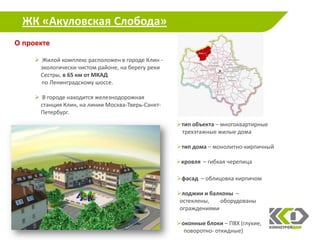 ЖК «Акуловская Слобода»
О проекте

      Жилой комплекс расположен в городе Клин -
      экологически чистом районе, на берегу реки
      Сестры, в 65 км от МКАД
       по Ленинградскому шоссе.

      В городе находится железнодорожная
      станция Клин, на линии Москва-Тверь-Санкт-
      Петербург.
                                                   тип объекта – многоквартирные
                                                    трехэтажные жилые дома

                                                   тип дома – монолитно-кирпичный

                                                   кровля – гибкая черепица

                                                   фасад – облицовка кирпичом

                                                   лоджии и балконы –
                                                    остеклены,   оборудованы
                                                    ограждениями

                                                   оконные блоки – ПВХ (глухие,
                                                     поворотно- откидные)            7
 