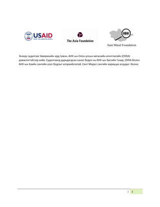 | 2
Энэхүү судалгааг Америкийн ард түмэн, АНУ-ын Олон улсын хөгжлийн агентлагийн (ОУХА)
дэмжлэгтэйгээр хийв. Судалгаанд дурьдагдсан санал бодол нь АНУ-ын Засгийн Газар, ОУХА болон
АНУ-ын Азийн сангийн үзэл бодлыг илэрхийлээгүй, Сант Марал сангийн хариуцах асуудал болно.
Sant Maral Foundation
 