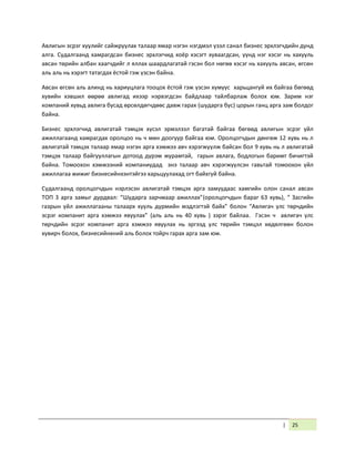 | 25
Авлигын эсрэг хуулийг сайжруулах талаар ямар нэгэн нэгдмэл үзэл санал бизнес эрхлэгчдийн дунд
алга. Судалгаанд хамрагдсан бизнес эрхлэгчид хоёр хэсэгт хуваагдсан, үүнд нэг хэсэг нь хахууль
авсан төрийн албан хаагчдийг л яллах шаардлагатай гэсэн бол нөгөө хэсэг нь хахууль авсан, өгсөн
аль аль нь хэрэгт татагдах ёстой гэж үзсэн байна.
Авсан өгсөн аль алинд нь хариуцлага тооцох ёстой гэж үзсэн хүмүүс харьцангуй их байгаа бөгөөд
хувийн хэвшил өөрөө авлигад ихээр нэрвэгдсэн байдлаар тайлбарлаж болох юм. Зарим нэг
компаний хувьд авлига бусад өрсөлдөгчдөөс давж гарах (шударга бус) цорын ганц арга зам болдог
байна.
Бизнес эрхлэгчид авлигатай тэмцэх хүсэл эрмэлзэл багатай байгаа бөгөөд авлигын эсрэг үйл
ажиллагаанд хамрагдах оролцоо нь ч мөн доогуур байгаа юм. Оролцогчдын дөнгөж 12 хувь нь л
авлигатай тэмцэх талаар ямар нэгэн арга хэмжээ авч хэрэгжүүлж байсан бол 9 хувь нь л авлигатай
тэмцэх талаар байгууллагын дотоод дүрэм журамтай, гарын авлага, бодлогын баримт бичигтэй
байна. Томоохон хэмжээний компаниудад энэ талаар авч хэрэгжүүлсэн гавьтай томоохон үйл
ажиллагаа жижиг бизнесийнхэнтэйгээ харьцуулахад огт байхгүй байна.
Судалгаанд оролцогчдын нэрлэсэн авлигатай тэмцэх арга замуудаас хамгийн олон санал авсан
ТОП 3 арга замыг дурдвал: “Шударга зарчмаар ажиллах”(оролцогчдын бараг 63 хувь), “ Засгийн
газрын үйл ажиллагааны талаарх хууль дүрмийн мэдлэгтэй байх” болон “Авлигач улс төрчдийн
эсрэг компанит арга хэмжээ явуулах” (аль аль нь 40 хувь ) зэрэг байлаа. Гэсэн ч авлигач улс
төрчдийн эсрэг компанит арга хэмжээ явуулах нь эргээд улс төрийн тэмцэл хөдөлгөөн болон
хувирч болох, бизнесийнхний аль болох тойрч гарах арга зам юм.
 