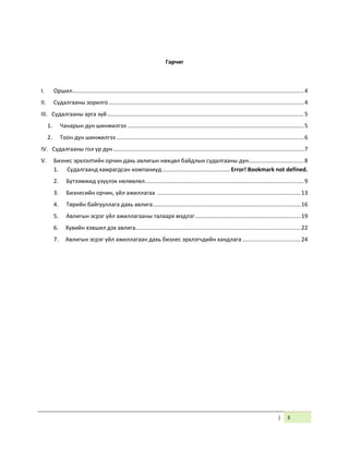 | 3
Гарчиг
I. Оршил...................................................................................................................................................4
II. Судалгааны зорилго............................................................................................................................4
III. Судалгааны арга зүй.............................................................................................................................5
1. Чанарын дүн шинжилгээ ................................................................................................................5
2. Тоон дүн шинжилгээ .......................................................................................................................6
IV. Судалгааны гол үр дүн.........................................................................................................................7
V. Бизнес эрхлэлтийн орчин дахь авлигын нөхцөл байдлын судалгааны дүн...................................8
1. Судалгаанд хамрагдсан компаниуд........................................... Error! Bookmark not defined.
2. Бүтээмжид үзүүлэх нөлөөлөл.....................................................................................................9
3. Бизнесийн орчин, үйл ажиллагаа ...........................................................................................13
4. Төрийн байгууллага дахь авлига..............................................................................................16
5. Авлигын эсрэг үйл ажиллагааны талаарх мэдлэг...................................................................19
6. Хувийн хэвшил дэх авлига.........................................................................................................22
7. Авлигын эсрэг үйл ажиллагаан дахь бизнес эрхлэгчдийн хандлага .....................................24
 