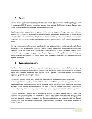 | 4
I. Оршил
Монгол Улсын эдийн засаг асар хурдацтайгаар өсч байна. Эдийн засгийн өсөлт нь дотоодын нийт
бүтээгдэхүүний (ДНБ) хэмжээ нэмэгдэх, ажлын байр шинээр бий болох, ядуурал буурах зэрэг
эдийн засгийн таатай шинэ боломж нөхцлийг бий болгодог.
Хэдийгээр энэ мэт тодорхой амжилтууд гарч байгаа ч хэвлэл мэдээллийн хэрэгслээр авлига байгааг
мэдээлсээр л. Ихэнхдээ төрийн албан хаагчид бизнес эрхлэгчдээс үйлчилгээ үзүүлснийхээ хариу
шанд тухайлбал бизнес эрхлэгчдийг үйл ажиллагаагаа явуулахад шаардлагатай тусгай зөвшөөрөл,
лиценз олголт, сунгалтын асуудал дээр урьдчилан шан харамж хүссэн тухай мэдээллүүд цацагдаж
байна.
Чиг үүргээ хэрэгжүүлснийх нь төлөө төрийн албан хаагчдад илүү мөнгө төлөх нь энгийн зүйл болж,
бизнес эрхлэгчид төрийн албан хаагчдад дэмжлэг үзүүлэх замаар өөрсдөдөө ашигтай шийдвэрийг
гаргуулж байна. Энэ байдал эргээд нөгөө талдаа хүлээлтийг бий болгож, улмаар зах зээлийн эдийн
засгийг бүхэлд нь гажуудуулах үндэс суурь болдог. Өрсөлдөх талбаргүй бол зах зээлийн орц гарц
зогсолтонд орж, өрсөлдөөн үгүй болж, эдийн засаг гажуудан, хяналтаас гарч, цаашдын хөгжилд
сөргөөр нөлөөлнө.
II. Судалгааны зорилго
Төр болон бизнес эрхлэгчдийн хоорондох харилцаанд авлига хэрхэн нөлөөлж байгаа талаар ямар
нэгэн судалгаа, мэдээлэл өнөөг хүртэл Монгол Улсад хийгдээгүй иржээ. Энэхүү судалгаа бизнесийн
орчин дахь авлигын өнөөгийн дүр зургийг гаргах, түвшинг тогтоохдоо бизнес эрхлэгчдийн
туршлага дээр үндэслэн хийгдсэн болно.
Судалгааны хүрээнд жижиг, дунд болон том компаниудын төлөөллөөс ярилцлага авахдаа
компаниуд авлигын асуудалд ялгавартай аль эсвэл ижил байр сууринаас ханддаг эсэхийг, мөн
тухайн салбарын ололт амжилтад хэрхэн нөлөөлж байгаа зэрэг асуудалд анхаарлаа хандуулав.
Ингэхдээ авлига бизнест хэрхэн нөлөөлж, хэр зэрэг алдагдалд оруулж байгааг бус, харин тухайн
компаний удирдлага ажлын цаг, нөөцийнхөө хэдэн хувийг зарцуулдгийг тодорхойлохыг оролдлоо.
Судалгаа нэгдүгээрт, Монгол Улсад авлига нэн түрүүнд тулгамдаж байгаа асуудал гэдэгт олон
нийтийн анхаарлыг хандуулах нэг арга болно. Засгийн газар болон хууль сахиулах байгууллагууд
авлигын асуудалд анхаарал хандуулах цаг болсныг судалгааны тоо, мэдээлэл харуулж байгаа.
Хоёрдугаарт, олон нийтэд судалгааны дүнг танилцуулснаар авлигатай тэмцэх хүчин чармайлтад
нэмэр болох юм.
 