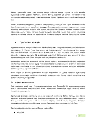 | 5
Бизнес эрхлэлтийн орчин дахь авлигын нөхцөл байдлын энэхүү судалгаа нь хоёр жилийн
хугацаанд хийгдэх дөрвөн судалгааны эхнийх бөгөөд судалгааг үе шаттай хийснээр бизнес
эрхлэгчдийн төсөөллөөр авлига хэрхэн өөрчлөгдөж байгааг тухай бүрт тогтоох боломжтой болох
юм.
Авлига нь аль нэг байгууллага дангаараа шийдвэрлэчихдэг асуудал биш, харин нийгмийн салбар
бүрийн хамтарсан хүчин чармайлтыг шаарддаг. Энэ судалгаа бизнес эрхлэгчдэд авлигын талаар
тодорхой мэдээлэл өгч, авлигын эсрэг тэдний оролцоог нэмэгдүүлэхэд дэмжлэг үзүүлнэ. Бизнес
эрхлэгчид авлигыг таслан зогсоох талаар өөрсдийн хөтөлбөр гарган, төр засгийн хэмжээнд
авлигын эсрэг хийж байгаа үйл ажиллагаатай уялдуулан хамтран ажиллах шаардлагатай байгаа
юм.
III. Судалгааны арга зүй
Судалгааг АНУ-ын Олон улсын хөгжлийн агентлагийн (ОУХА) санхүүжилтээр АНУ-ын Азийн сангаас
хэрэгжүүлж буй “Монгол Улсад Засаглал, ил тод байдлыг дэмжих” төслийн хүрээнд Сант Марал
сан хийж гүйцэтгэлээ. Судалгааны мэдээ, мэдээллийг 2012 оны 11 дүгээр сард гурван долоо
хоногийн хугацаанд цуглуулж, 12 дугаар сард мэдээллийг боловсруулан дүн шинжилгээ хийв.
Судалгааны үр дүнг тоон болон чанарын үнэлгээн дээр үндэслэн гаргасан.
Судалгааны аргачлалыг Монголын онцлог нөхцөл байдалд тохируулан боловсруулсан бөгөөд
компаниудын хэмжээг жижиг, дунд, том хэмээн тодорхойлохдоо жилийн эргэлтийн хөрөнгөөс
гадна нийт ажилчдынх нь тоог үндэслэсэн болно. Компаниудын жилийн эргэлтийн хөрөнгийг
тогтооход нилээд бэрхшээлтэй байсан.
Сант Марал сан бизнес эрхлэгчдийн талаарх мэдээллийн сан дээрээ үндэслэн судалгаанд
хамрагдах компаниудыг санамсаргүй түүврийн аргаар сонгосон бөгөөд тухайн компаниуд бүгд
Улаанбаатар хотод байршилтай.
1. Чанарын дүн шинжилгээ
Энэ судалгааны эхний хэсэгт 21 компани ярилцлагад орж, бизнесийн үйл ажиллагаанд тулгарч
байгаа бэрхшээлийн талаар мэдээлэл өгсөн. Ярилцлагыг төлөвлөлгүй, шууд хэлбэрээр 30-120
минутын хугацаанд хийв.
Ярилцлагад оролцсон компаниуд ихэнх нь үндэсний компаниуд байсан бөгөөд цөөн тооны
хувьцаат компаниуд хамрагдсан. Компаниудын дийлэнх нь дунд хэмжээний бизнес эрхэлдэг
бөгөөд жилийн нийт эргэлт нь 25 сая төгрөгөөс (ойролцоогоор 18 мянган ам.доллар) 5 тэрбум
төгрөг хүртэл (ойролцоогоор 3.6 сая ам.доллар) байсан бол нийт ажилчдын тоо 3-60 байв.
Ярилцлагад орсон компаниудыг салбараар нь ангилбал:
 Худалдаа
 