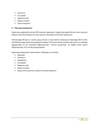 | 6
 Үйлчилгээ
 Уул уурхай
 Хөдөө аж ахуй
 Барилга угсралт
 Хэвлэл мэдээлэл
2. Тоон дүн шинжилгээ
Судалгааны дараагийн шатанд 330 компани хамрагдсан. Судалгаанд өөрөө бөглөх санал асуулгын
хуудсыг ашигласан бөгөөд нэг санал асуулгыг бөглөхөд 10-20 минут зарцуулсан.
Компаниудын 86 хувь нь жижиг, дунд, 14 хувь нь том компани. Оролцсон компаниуд 1921 to 2011
онд байгуулагдаж, бүртгэлд хамрагдсан бөгөөд 1-750 ажилчинтай, жилийн нийт эргэлт нь (тайланд
дурьдсанаар) 10 сая төгрөгөөс (ойролцоогоор 7 мянган ам.доллар) 20 тэрбум төгрөг хүртэл
(ойролцоогоор 14.5 сая ам.доллар) байлаа.
Судалгаанд хамрагдсан компаниудыг салбараар нь ангилбал:
 Худалдаа
 Үйлчилгээ
 Үйлдвэрлэл
 Уул уурхай
 Хөдөө аж ахуй
 Барилга угсралт
 Бусад: аялал жуулчлал, сургалт ба хэвлэл мэдээлэл
 